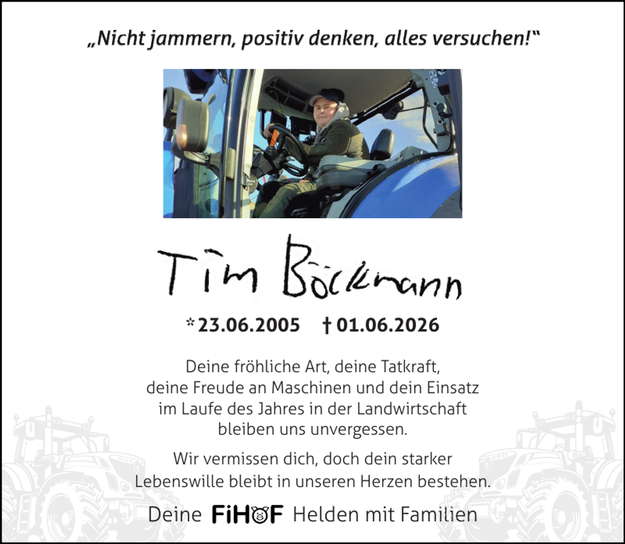 <p>„Nicht jammern, positiv denken, alles versuchen!“</p>
<p>* 23.06.2005</p>
<p>† 01.06.2026</p>
<p>Deine fröhliche Art, deine Tatkraft,<br />deine Freude an Maschinen und dein Einsatz<br />im Laufe des Jahres in der Landwirtschaft<br />bleiben uns unvergessen.<br />Wir vermissen dich, doch dein starker<br />Lebenswille bleibt in unseren Herzen bestehen.<br />hen.</p>
<p>Deine</p>
<p>Helden mit Familien<br />ilien<br />n</p>