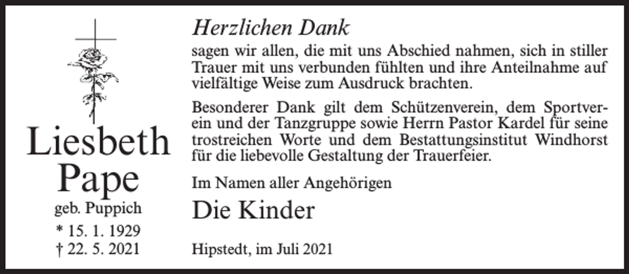 <p>Herzlichen Dank</p><p>Liesbeth<br />Pape<br />geb. Puppich<br />* 15. 1. 1929<br />† 22. 5. 2021</p><p>sagen wir allen, die mit uns Abschied nahmen, sich in stiller<br />Trauer mit uns verbunden fühlten und ihre Anteilnahme auf<br />vielfältige Weise zum Ausdruck brachten.<br />Besonderer Dank gilt dem Schützenverein, dem Sportverein und der Tanzgruppe sowie Herrn Pastor Kardel für seine<br />trostreichen Worte und dem Bestattungsinstitut Windhorst<br />für die liebevolle Gestaltung der Trauerfeier.<br />Im Namen aller Angehörigen</p><p>Die Kinder<br />Hipstedt, im Juli 2021</p>