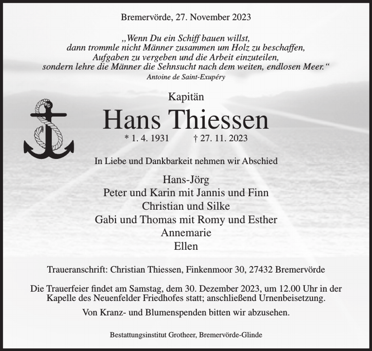 <p>Bremervörde, 27. November 2023<br />,,Wenn Du ein Schiff bauen willst,<br />dann trommle nicht Männer zusammen um Holz zu beschaffen,<br />Aufgaben zu vergeben und die Arbeit einzuteilen,<br />sondern lehre die Männer die Sehnsucht nach dem weiten, endlosen Meer.“<br />Antoine de Saint-Exupéry</p><p>Kapitän</p><p>Hans Thiessen<br />* 1. 4. 1931</p><p>† 27. 11. 2023</p><p>In Liebe und Dankbarkeit nehmen wir Abschied</p><p>Hans-Jörg<br />Peter und Karin mit Jannis und Finn<br />Christian und Silke<br />Gabi und Thomas mit Romy und Esther<br />Annemarie<br />Ellen<br />Traueranschrift: Christian Thiessen, Finkenmoor 30, 27432 Bremervörde<br />Die Trauerfeier findet am Samstag, dem 30. Dezember 2023, um 12.00 Uhr in der<br />Kapelle des Neuenfelder Friedhofes statt; anschließend Urnenbeisetzung.<br />Von Kranz- und Blumenspenden bitten wir abzusehen.<br />Bestattungsinstitut Grotheer, Bremervörde-Glinde</p>