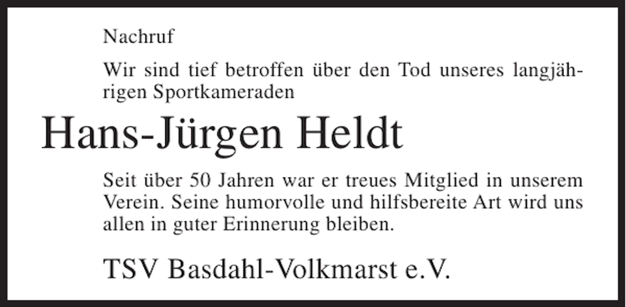 <p>Nachruf<br />Wir sind tief betroffen über den Tod unseres langjährigen Sportkameraden</p><p>Hans-Jürgen Heldt<br />Seit über 50 Jahren war er treues Mitglied in unserem<br />Verein. Seine humorvolle und hilfsbereite Art wird uns<br />allen in guter Erinnerung bleiben.</p><p>TSV Basdahl-Volkmarst e.V.</p>