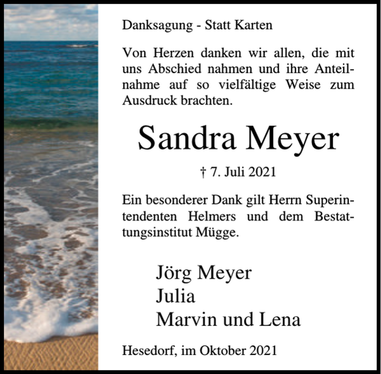 <p>Danksagung - Statt Karten<br />Von Herzen danken wir allen, die mit<br />uns Abschied nahmen und ihre Anteilnahme auf so vielfältige Weise zum<br />Ausdruck brachten.</p><p>Sandra Meyer<br />† 7. Juli 2021<br />Ein besonderer Dank gilt Herrn Superintendenten Helmers und dem Bestattungsinstitut Mügge.</p><p>Jörg Meyer<br />Julia<br />Marvin und Lena<br />Hesedorf, im Oktober 2021</p>