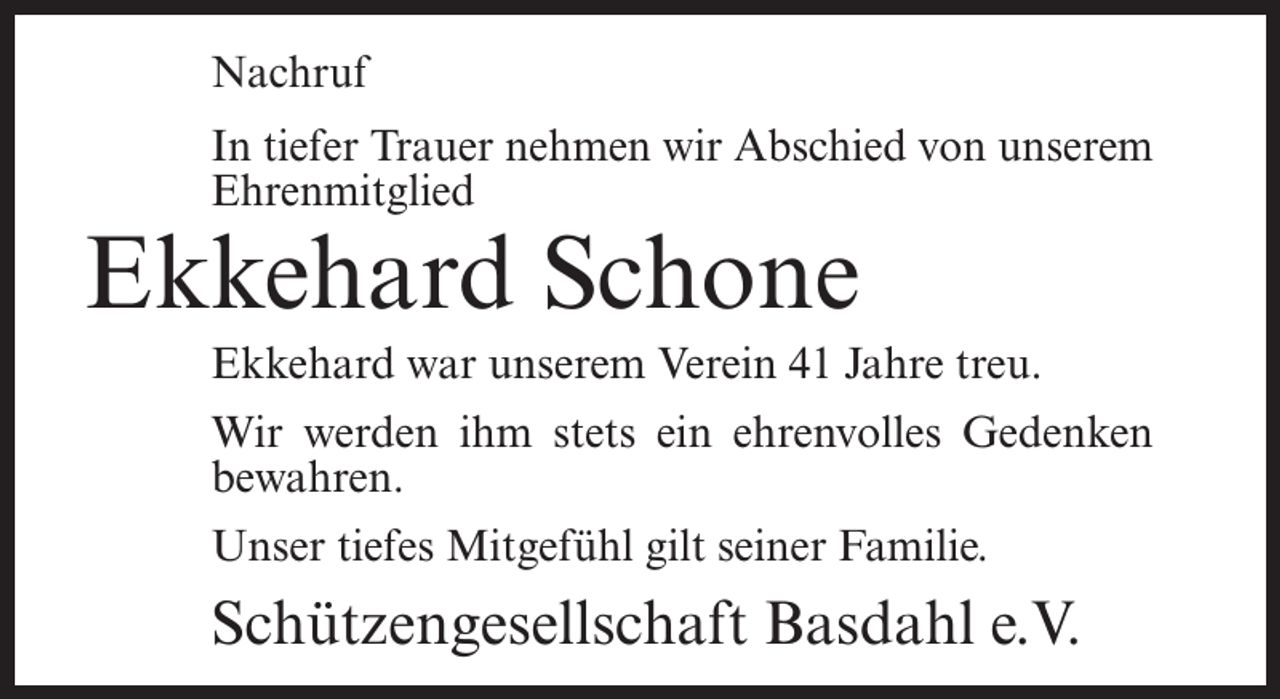 <p>Nachruf<br />In tiefer Trauer nehmen wir Abschied von unserem<br />Ehrenmitglied</p><p>Ekkehard Schone</p><p>Ekkehard war unserem Verein 41 Jahre treu.<br />Wir werden ihm stets ein ehrenvolles Gedenken<br />bewahren.<br />Unser tiefes Mitgefühl gilt seiner Familie.</p><p>Schützengesellschaft Basdahl e.V.</p>