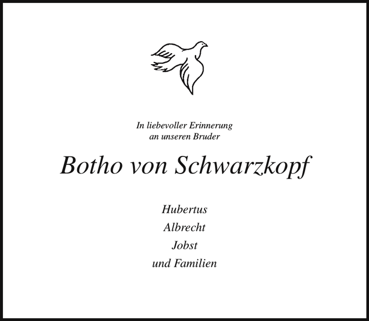 <p>In liebevoller Erinnerung<br />an unseren Bruder</p><p>Botho von Schwarzkopf<br />Hubertus<br />Albrecht<br />Jobst<br />und Familien</p>