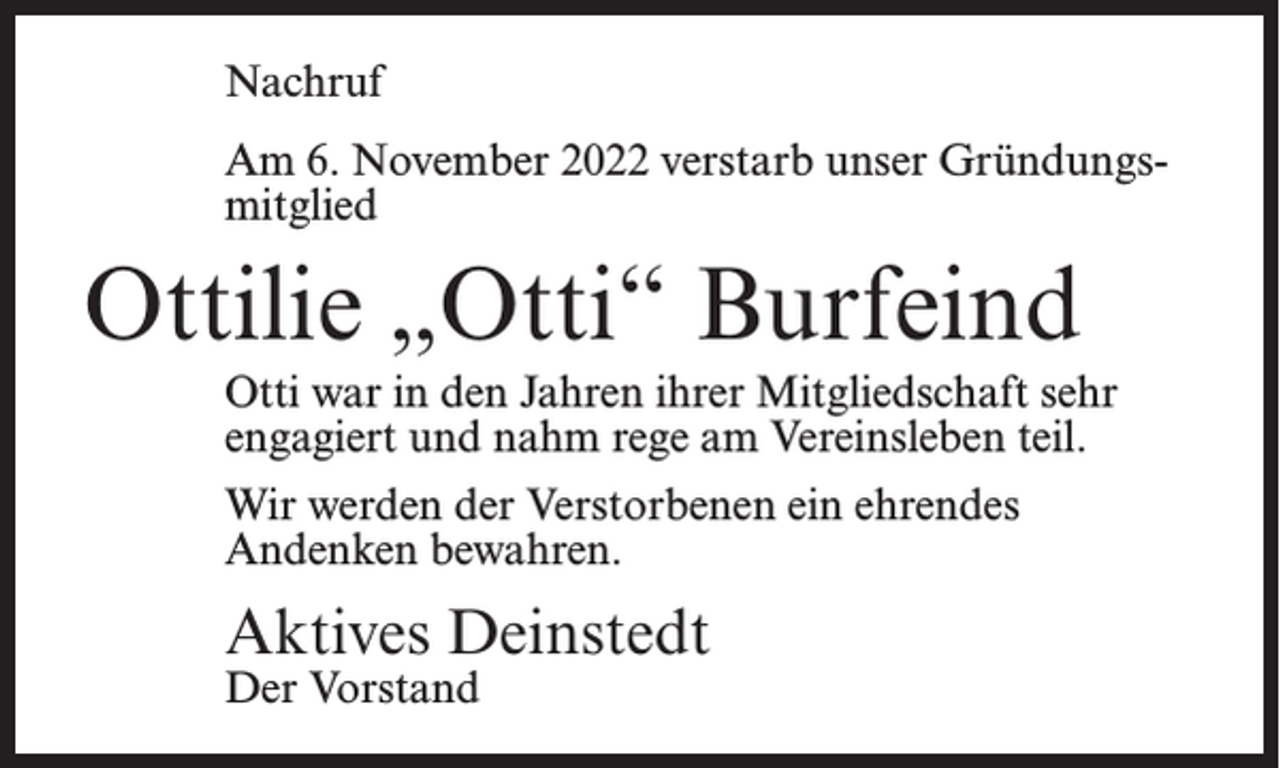 <p>Nachruf<br />Am 6. November 2022 verstarb unser Gründungsmitglied</p><p>Ottilie „Otti“ Burfeind<br />Otti war in den Jahren ihrer Mitgliedschaft sehr<br />engagiert und nahm rege am Vereinsleben teil.<br />Wir werden der Verstorbenen ein ehrendes<br />Andenken bewahren.</p><p>Aktives Deinstedt<br />Der Vorstand</p>
