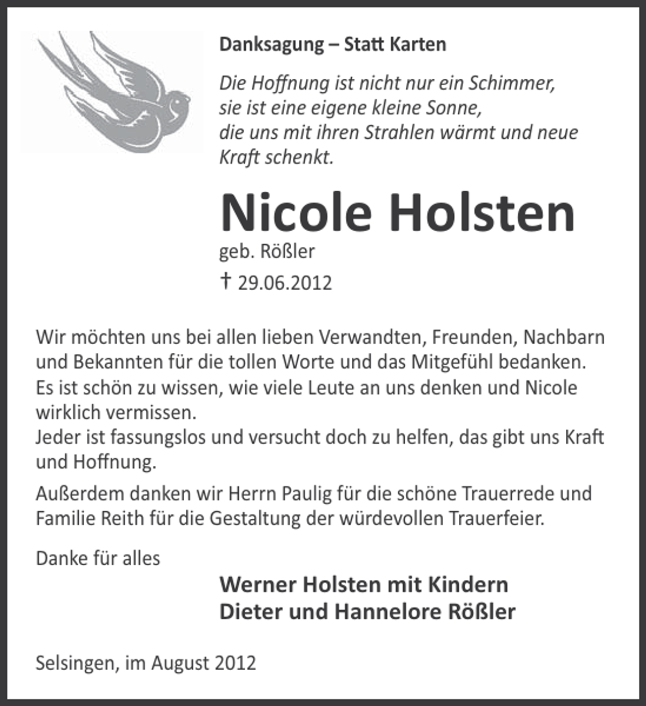 <p>Danksagung – StaƩ Karten<br />Die Hoﬀnung ist nicht nur ein Schimmer,<br />sie ist eine eigene kleine Sonne,<br />die uns mit ihren Strahlen wärmt und neue<br />KraŌ schenkt.</p><p>Nicole Holsten<br />geb. Rößler<br />† 29.06.2012<br />Wir möchten uns bei allen lieben Verwandten, Freunden, Nachbarn<br />und Bekannten für die tollen Worte und das Mitgefühl bedanken.<br />Es ist schön zu wissen, wie viele Leute an uns denken und Nicole<br />wirklich vermissen.<br />Jeder ist fassungslos und versucht doch zu helfen, das gibt uns KraŌ<br />und Hoﬀnung.<br />Außerdem danken wir Herrn Paulig für die schöne Trauerrede und<br />Familie Reith für die Gestaltung der würdevollen Trauerfeier.<br />Danke für alles</p><p>Werner Holsten mit Kindern<br />Dieter und Hannelore Rößler<br />Selsingen, im August 2012</p>
