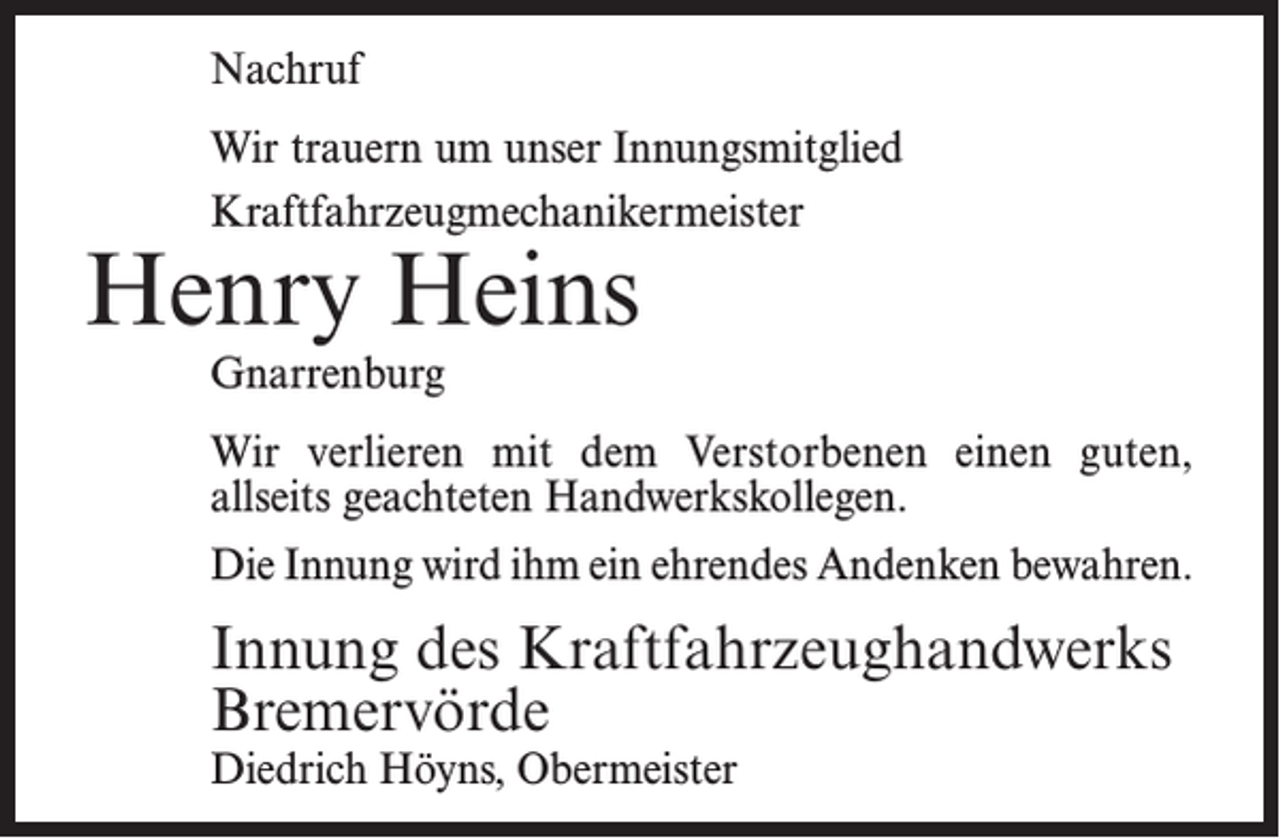 <p>Nachruf<br />Wir trauern um unser Innungsmitglied<br />Kraftfahrzeugmechanikermeister</p><p>Henry Heins<br />Gnarrenburg</p><p>Wir verlieren mit dem Verstorbenen einen guten,<br />allseits geachteten Handwerkskollegen.<br />Die Innung wird ihm ein ehrendes Andenken bewahren.</p><p>Innung des Kraftfahrzeughandwerks<br />Bremervörde<br />Diedrich Höyns, Obermeister</p>