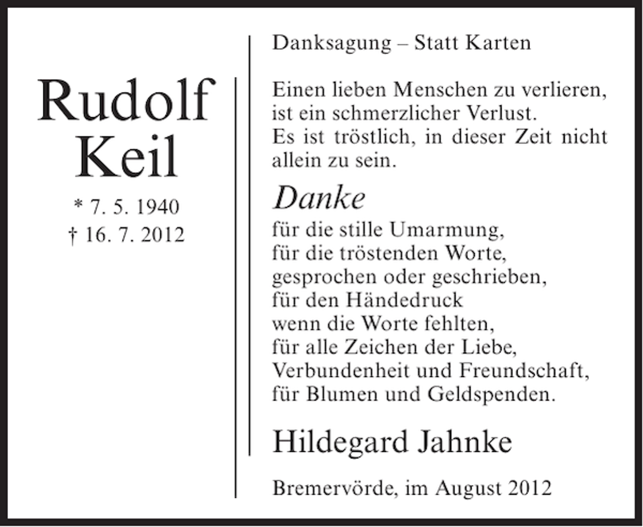 <p>Danksagung – Statt Karten</p><p>Rudolf<br />Keil<br />* 7. 5. 1940<br />† 16. 7. 2012</p><p>Einen lieben Menschen zu verlieren,<br />ist ein schmerzlicher Verlust.<br />Es ist tröstlich, in dieser Zeit nicht<br />allein zu sein.</p><p>Danke</p><p>für die stille Umarmung,<br />für die tröstenden Worte,<br />gesprochen oder geschrieben,<br />für den Händedruck<br />wenn die Worte fehlten,<br />für alle Zeichen der Liebe,<br />Verbundenheit und Freundschaft,<br />für Blumen und Geldspenden.</p><p>Hildegard Jahnke<br />Bremervörde, im August 2012</p>