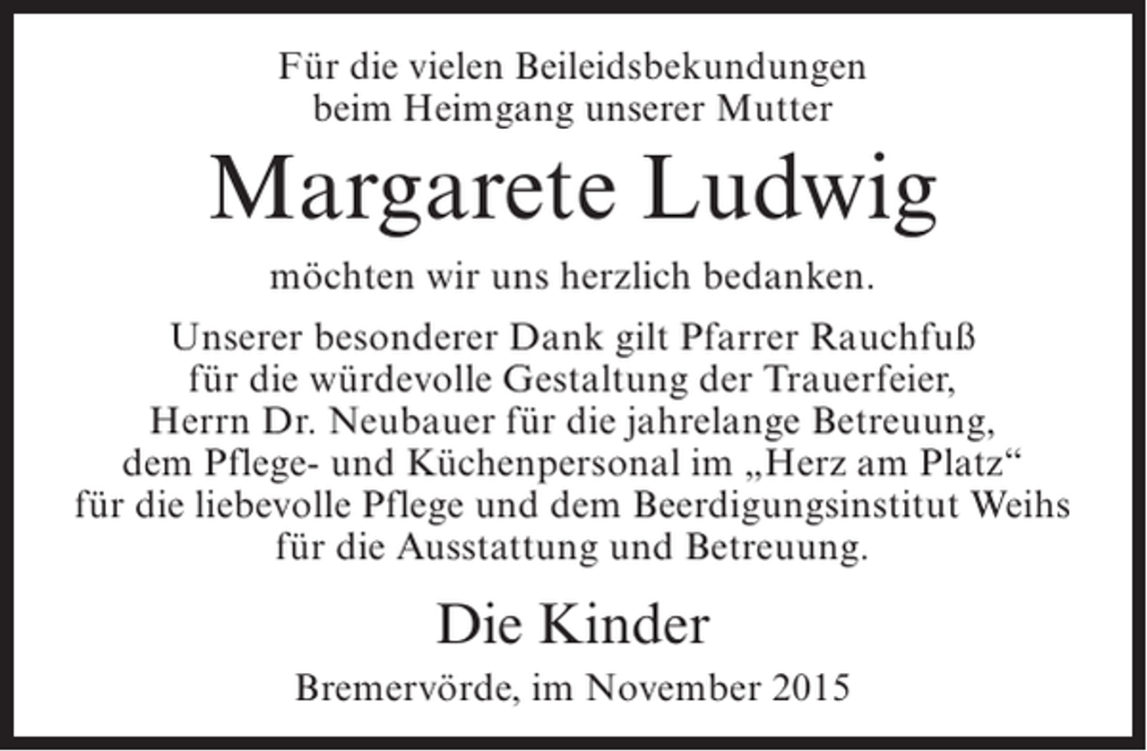 <p>Für die vielen Beileidsbekundungen<br />beim Heimgang unserer Mutter</p><p>Margarete Ludwig<br />möchten wir uns herzlich bedanken.<br />Unserer besonderer Dank gilt Pfarrer Rauchfuß<br />für die würdevolle Gestaltung der Trauerfeier,<br />Herrn Dr. Neubauer für die jahrelange Betreuung,<br />dem Pflege- und Küchenpersonal im „Herz am Platz“<br />für die liebevolle Pflege und dem Beerdigungsinstitut Weihs<br />für die Ausstattung und Betreuung.</p><p>Die Kinder<br />Bremervörde, im November 2015</p>