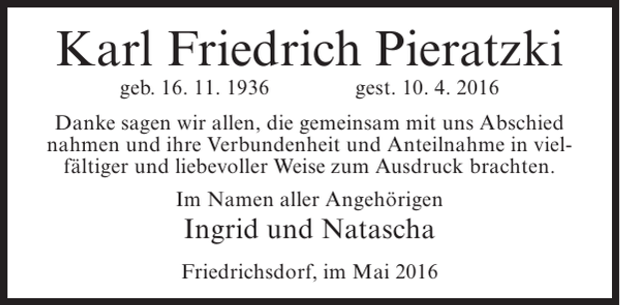 <p>Karl Friedrich Pieratzki<br />geb. 16. 11. 1936</p><p>gest. 10. 4. 2016</p><p>Danke sagen wir allen, die gemeinsam mit uns Abschied<br />nahmen und ihre Verbundenheit und Anteilnahme in vielfältiger und liebevoller Weise zum Ausdruck brachten.<br />Im Namen aller Angehörigen</p><p>Ingrid und Natascha</p><p>Friedrichsdorf, im Mai 2016</p>