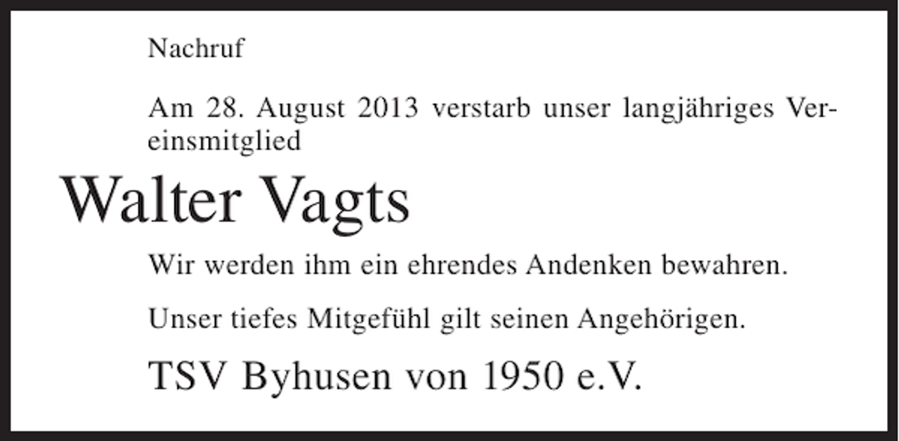 <p>Nachruf</p><p>Am 28. August 2013 verstarb unser langjähriges Vereinsmitglied</p><p>Walter Vagts<br />Wir werden ihm ein ehrendes Andenken bewahren.<br />Unser tiefes Mitgefühl gilt seinen Angehörigen.</p><p>TSV Byhusen von 1950 e.V.</p>