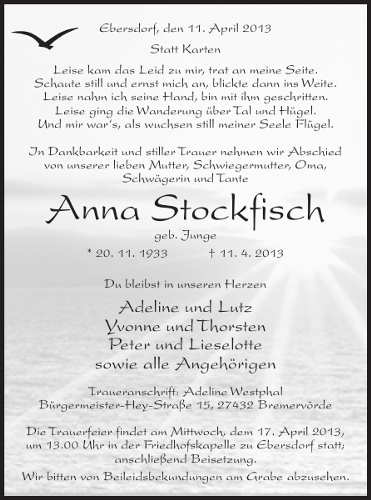 <p>Ebersdorf, den 11. April 2013<br />Statt Karten<br />Leise kam das Leid zu mir, trat an meine Seite.<br />Schaute still und ernst mich an, blickte dann ins Weite.<br />Leise nahm ich seine Hand, bin mit ihm geschritten.<br />Leise ging die Wanderung über Tal und Hügel.<br />Und mir war‘s, als wuchsen still meiner Seele Flügel.<br />In Dankbarkeit und stiller Trauer nehmen wir Abschied<br />von unserer lieben Mutter, Schwiegermutter, Oma,<br />Schwägerin und Tante</p><p>Anna Stockfisch<br />geb. Junge<br />* 20. 11. 1933<br />† 11. 4. 2013<br />Du bleibst in unseren Herzen</p><p>Adeline und Lutz<br />Yvonne und Thorsten<br />Peter und Lieselotte<br />sowie alle Angehörigen<br />Traueranschrift: Adeline Westphal<br />Bürgermeister-Hey-Straße 15, 27432 Bremervörde<br />Die Trauerfeier findet am Mittwoch, dem 17. April 2013,<br />um 13.00 Uhr in der Friedhofskapelle zu Ebersdorf statt;<br />anschließend Beisetzung.<br />Wir bitten von Beileidsbekundungen am Grabe abzusehen.</p>