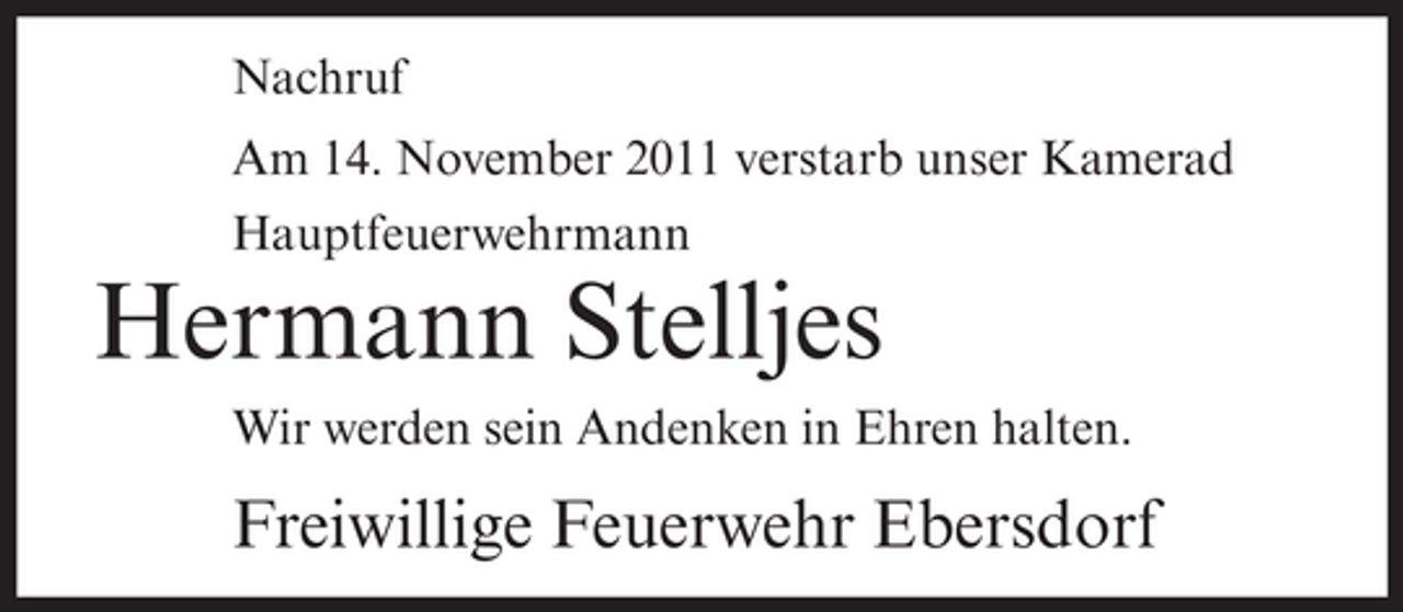 <p>Nachruf<br />Am 14. November 2011 verstarb unser Kamerad<br />Hauptfeuerwehrmann</p><p>Hermann Stelljes<br />Wir werden sein Andenken in Ehren halten.</p><p>Freiwillige Feuerwehr Ebersdorf</p>
