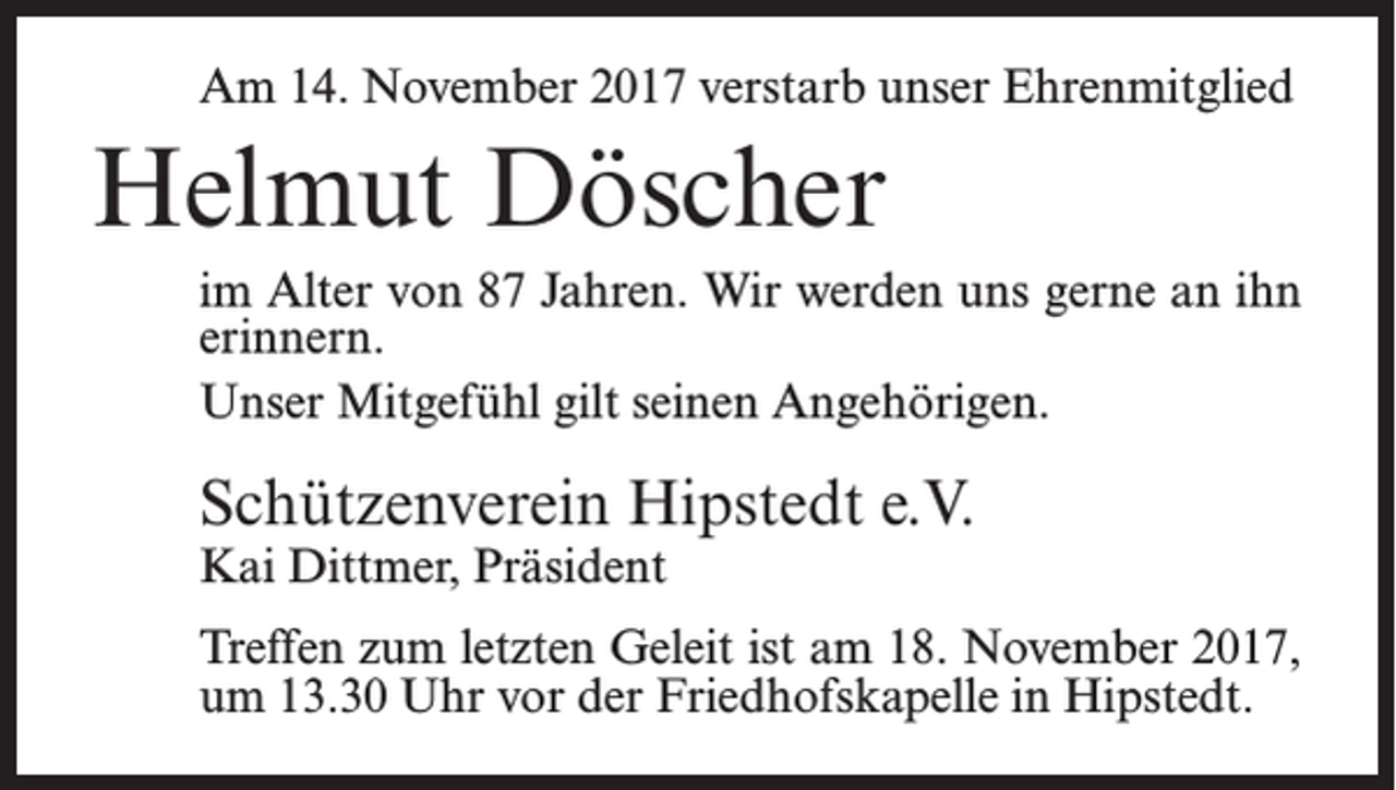 <p>Am 14. November 2017 verstarb unser Ehrenmitglied</p><p>Helmut Döscher<br />im Alter von 87 Jahren. Wir werden uns gerne an ihn<br />erinnern.<br />Unser Mitgefühl gilt seinen Angehörigen.</p><p>Schützenverein Hipstedt e.V.<br />Kai Dittmer, Präsident</p><p>Treffen zum letzten Geleit ist am 18. November 2017,<br />um 13.30 Uhr vor der Friedhofskapelle in Hipstedt.</p>
