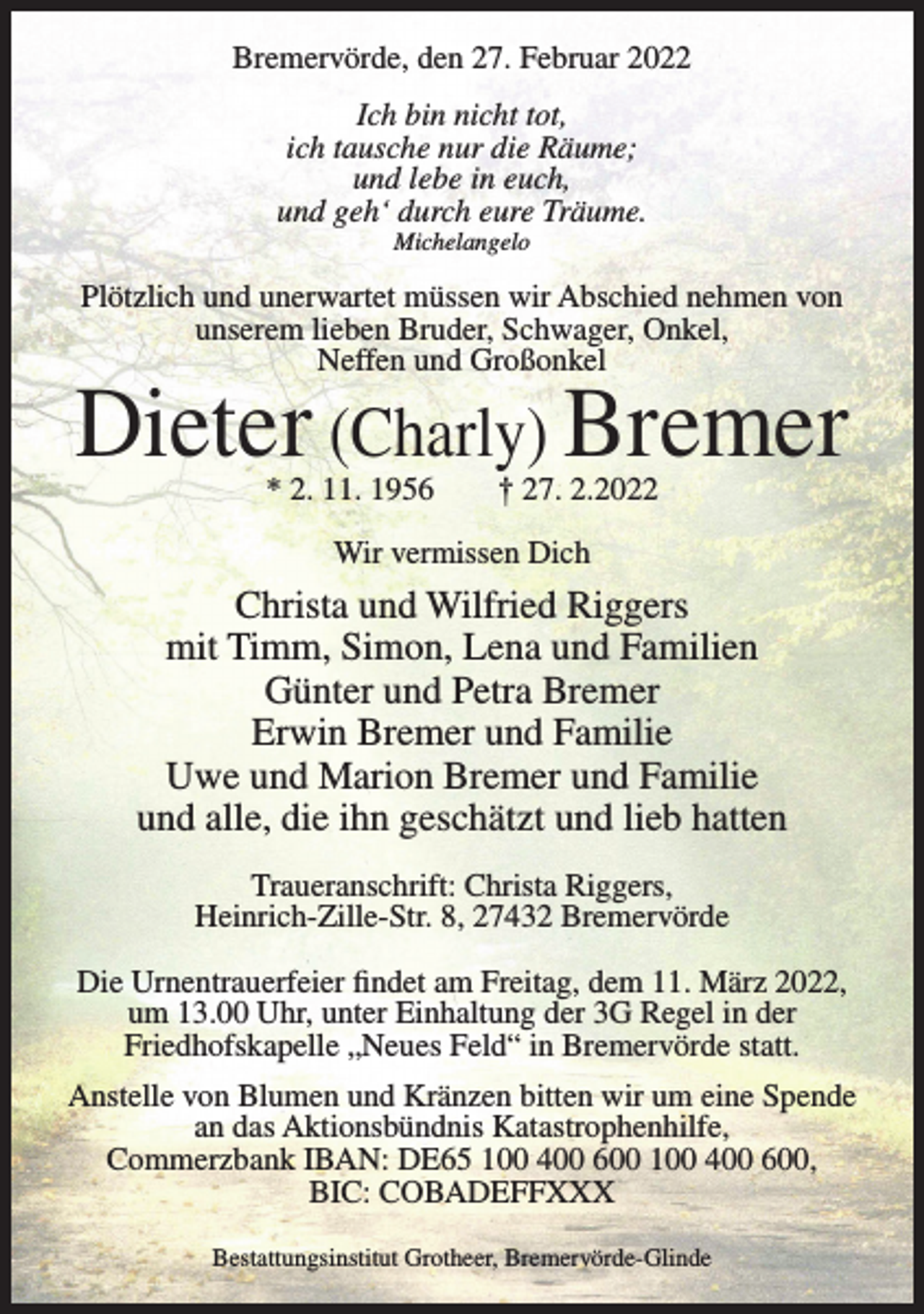 <p>Bremervörde, den 27. Februar 2022<br />Ich bin nicht tot,<br />ich tausche nur die Räume;<br />und lebe in euch,<br />und geh‘ durch eure Träume.<br />Michelangelo</p><p>Plötzlich und unerwartet müssen wir Abschied nehmen von<br />unserem lieben Bruder, Schwager, Onkel,<br />Neffen und Großonkel</p><p>Dieter (Charly) Bremer<br />* 2. 11. 1956</p><p>† 27. 2.2022</p><p>Wir vermissen Dich</p><p>Christa und Wilfried Riggers<br />mit Timm, Simon, Lena und Familien<br />Günter und Petra Bremer<br />Erwin Bremer und Familie<br />Uwe und Marion Bremer und Familie<br />und alle, die ihn geschätzt und lieb hatten<br />Traueranschrift: Christa Riggers,<br />Heinrich-Zille-Str. 8, 27432 Bremervörde<br />Die Urnentrauerfeier findet am Freitag, dem 11. März 2022,<br />um 13.00 Uhr, unter Einhaltung der 3G Regel in der<br />Friedhofskapelle „Neues Feld“ in Bremervörde statt.<br />Anstelle von Blumen und Kränzen bitten wir um eine Spende<br />an das Aktionsbündnis Katastrophenhilfe,<br />Commerzbank IBAN: DE65 100 400 600 100 400 600,<br />BIC: COBADEFFXXX<br />Bestattungsinstitut Grotheer, Bremervörde-Glinde</p>