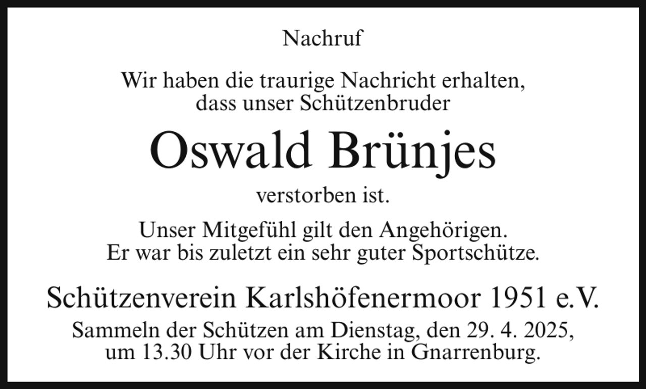 <p>Nachruf<br />Wir haben die traurige Nachricht erhalten,<br />dass unser Schützenbruder</p><p>Oswald Brünjes<br />verstorben ist.</p><p>Unser Mitgefühl gilt den Angehörigen.<br />Er war bis zuletzt ein sehr guter Sportschütze.</p><p>Schützenverein Karlshöfenermoor 1951 e.V.<br />Sammeln der Schützen am Dienstag, den 29. 4. 2025,<br />um 13.30 Uhr vor der Kirche in Gnarrenburg.</p>