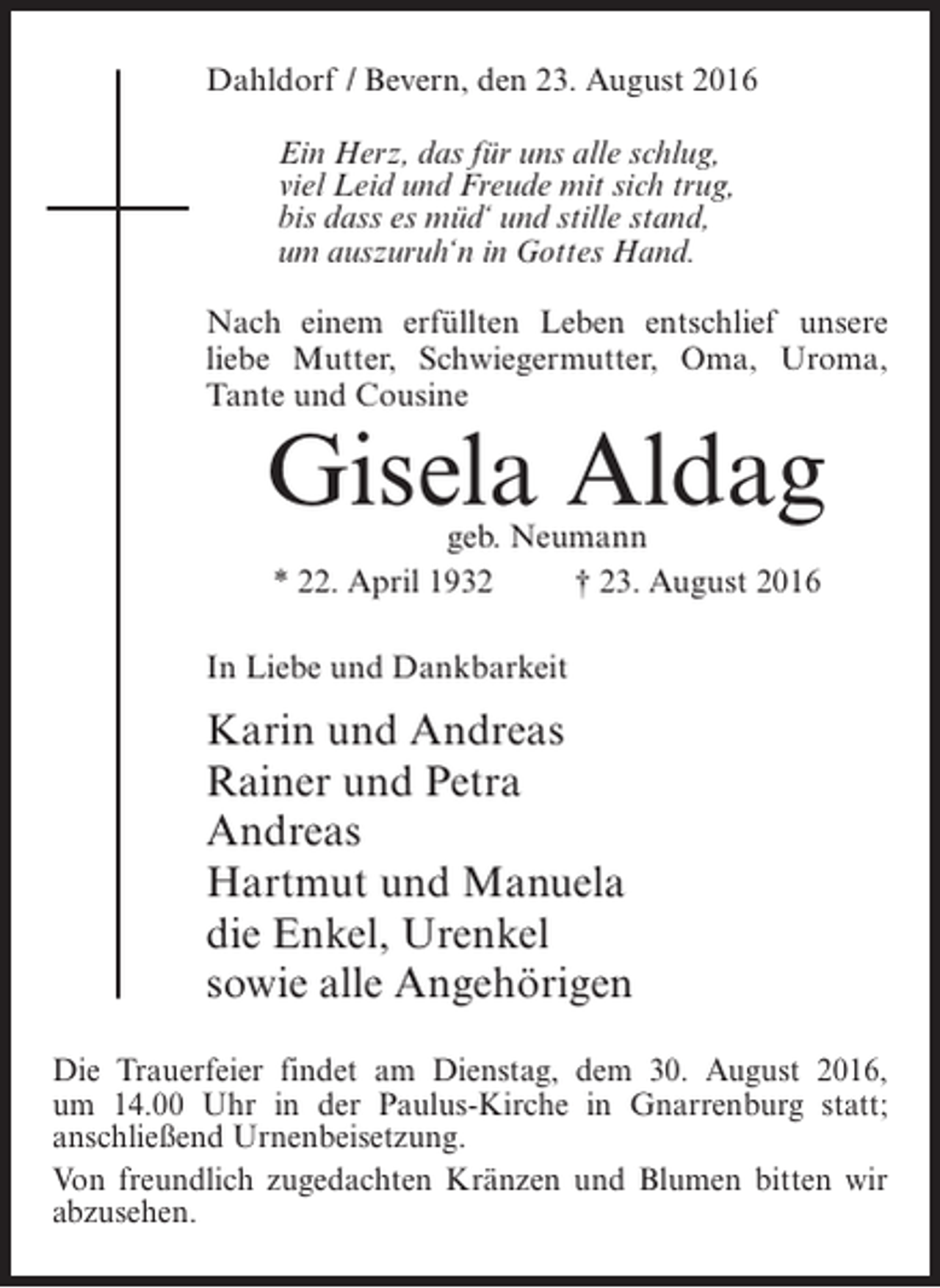 <p>Dahldorf / Bevern, den 23. August 2016<br />Ein Herz, das für uns alle schlug,<br />viel Leid und Freude mit sich trug,<br />bis dass es müd‘ und stille stand,<br />um auszuruh‘n in Gottes Hand.<br />Nach einem erfüllten Leben entschlief unsere<br />liebe Mutter, Schwiegermutter, Oma, Uroma,<br />Tante und Cousine</p><p>Gisela Aldag<br />geb. Neumann<br />* 22. April 1932 † 23. August 2016</p><p>In Liebe und Dankbarkeit</p><p>Karin und Andreas<br />Rainer und Petra<br />Andreas<br />Hartmut und Manuela<br />die Enkel, Urenkel<br />sowie alle Angehörigen<br />Die Trauerfeier findet am Dienstag, dem 30. August 2016,<br />um 14.00 Uhr in der Paulus-Kirche in ­ narrenburg statt;<br />G<br />a<br />­ nschließend Urnenbeisetzung.<br />Von freundlich zugedachten Kränzen und Blumen bitten wir<br />abzusehen.</p>