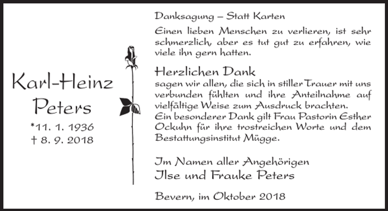 <p>Danksagung – Statt Karten<br />Einen lieben Menschen zu verlieren, ist sehr<br />schmerzlich, aber es tut gut zu erfahren, wie<br />viele ihn gern hatten.</p><p>Karl-Heinz<br />Peters<br />*11. 1. 1936<br />† 8. 9. 2018</p><p>Herzlichen Dank</p><p>sagen wir allen, die sich in stiller Trauer mit uns<br />verbunden fühlten und ihre Anteilnahme auf<br />vielfältige Weise zum Ausdruck brachten.<br />Ein besonderer Dank gilt Frau Pastorin Esther<br />Ockuhn für ihre trostreichen Worte und dem<br />Bestattungsinstitut Mügge.</p><p>Im Namen aller Angehörigen</p><p>Ilse und Frauke Peters<br />Bevern, im Oktober 2018</p>