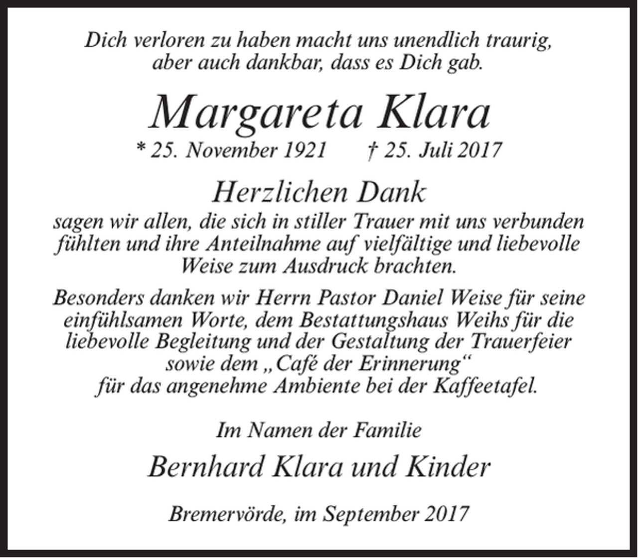 <p>Dich verloren zu haben macht uns unendlich traurig,<br />aber auch dankbar, dass es Dich gab.</p><p>Margareta Klara</p><p>* 25. November 1921</p><p>† 25. Juli 2017</p><p>Herzlichen Dank</p><p>sagen wir allen, die sich in stiller Trauer mit uns verbunden<br />fühlten und ihre Anteilnahme auf vielfältige und liebevolle<br />Weise zum Ausdruck brachten.<br />Besonders danken wir Herrn Pastor Daniel Weise für seine<br />einfühlsamen Worte, dem Bestattungshaus Weihs für die<br />liebevolle Begleitung und der Gestaltung der Trauerfeier<br />sowie dem „Café der Erinnerung“<br />für das angenehme Ambiente bei der Kaffeetafel.<br />Im Namen der Familie</p><p>Bernhard Klara und Kinder<br />Bremervörde, im September 2017</p>
