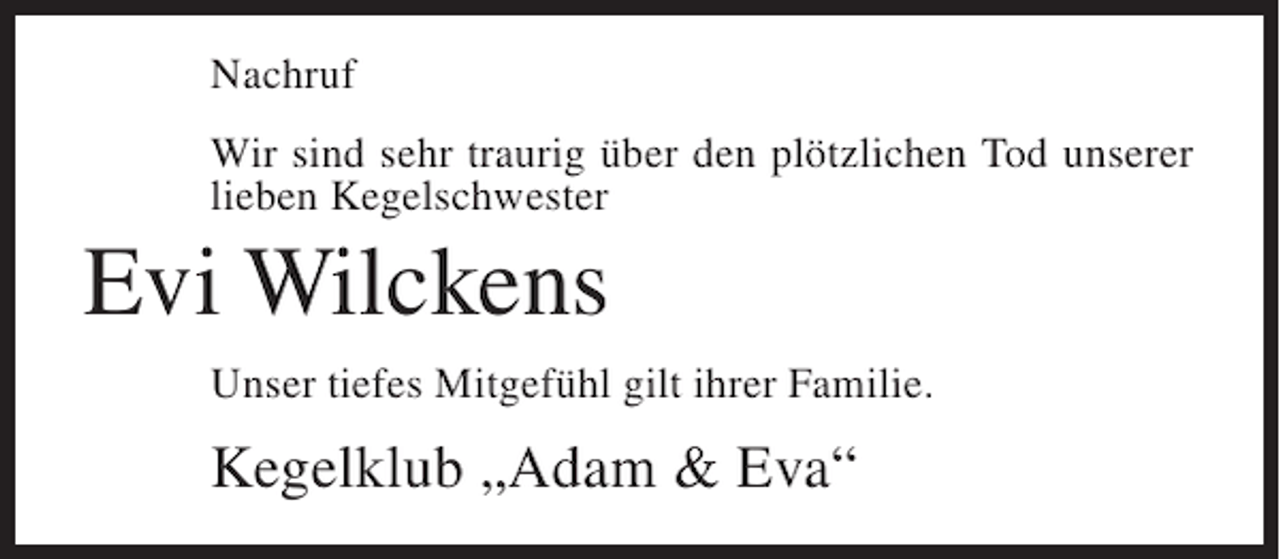 <p>Nachruf<br />Wir sind sehr traurig über den plötzlichen Tod unserer<br />lieben Kegelschwester</p><p>Evi Wilckens<br />Unser tiefes Mitgefühl gilt ihrer Familie.</p><p>Kegelklub „Adam &amp; Eva“</p>