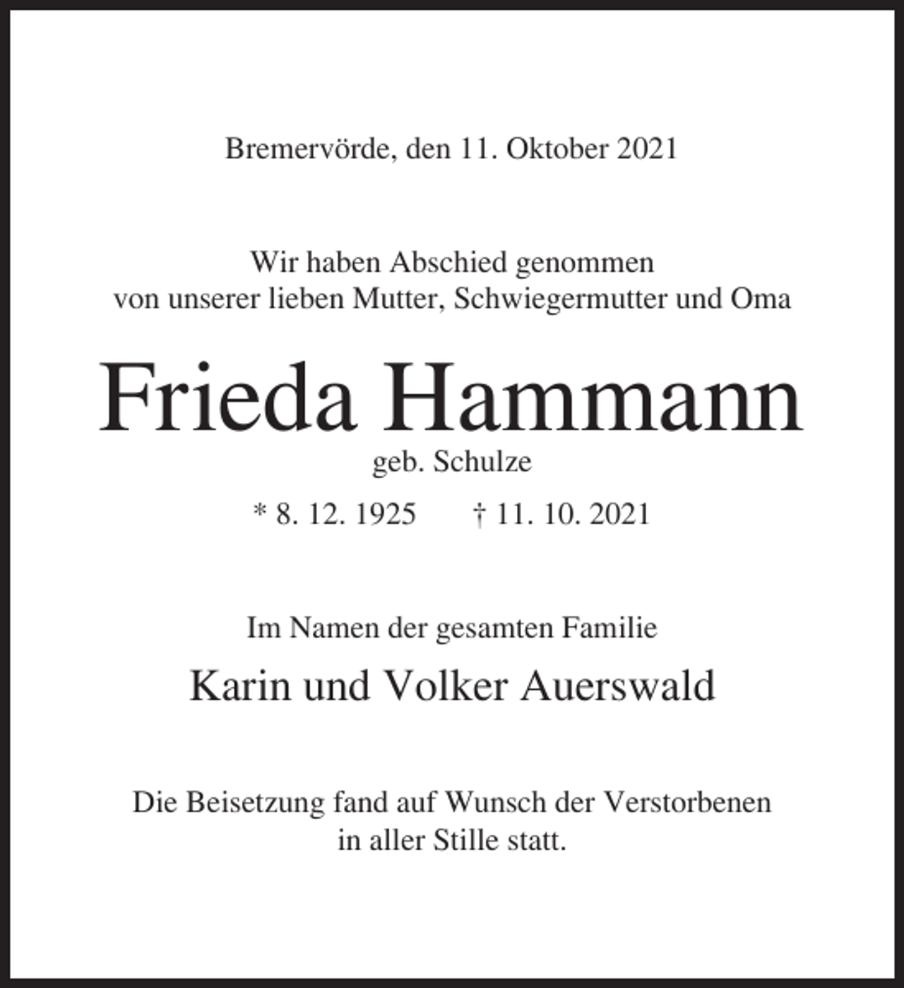 <p>Bremervörde, den 11. Oktober 2021<br />Wir haben Abschied genommen<br />von unserer lieben Mutter, Schwiegermutter und Oma</p><p>Frieda Hammann<br />geb. Schulze</p><p>* 8. 12. 1925</p><p>† 11. 10. 2021</p><p>Im Namen der gesamten Familie</p><p>Karin und Volker Auerswald<br />Die Beisetzung fand auf Wunsch der Verstorbenen<br />in aller Stille statt.</p>