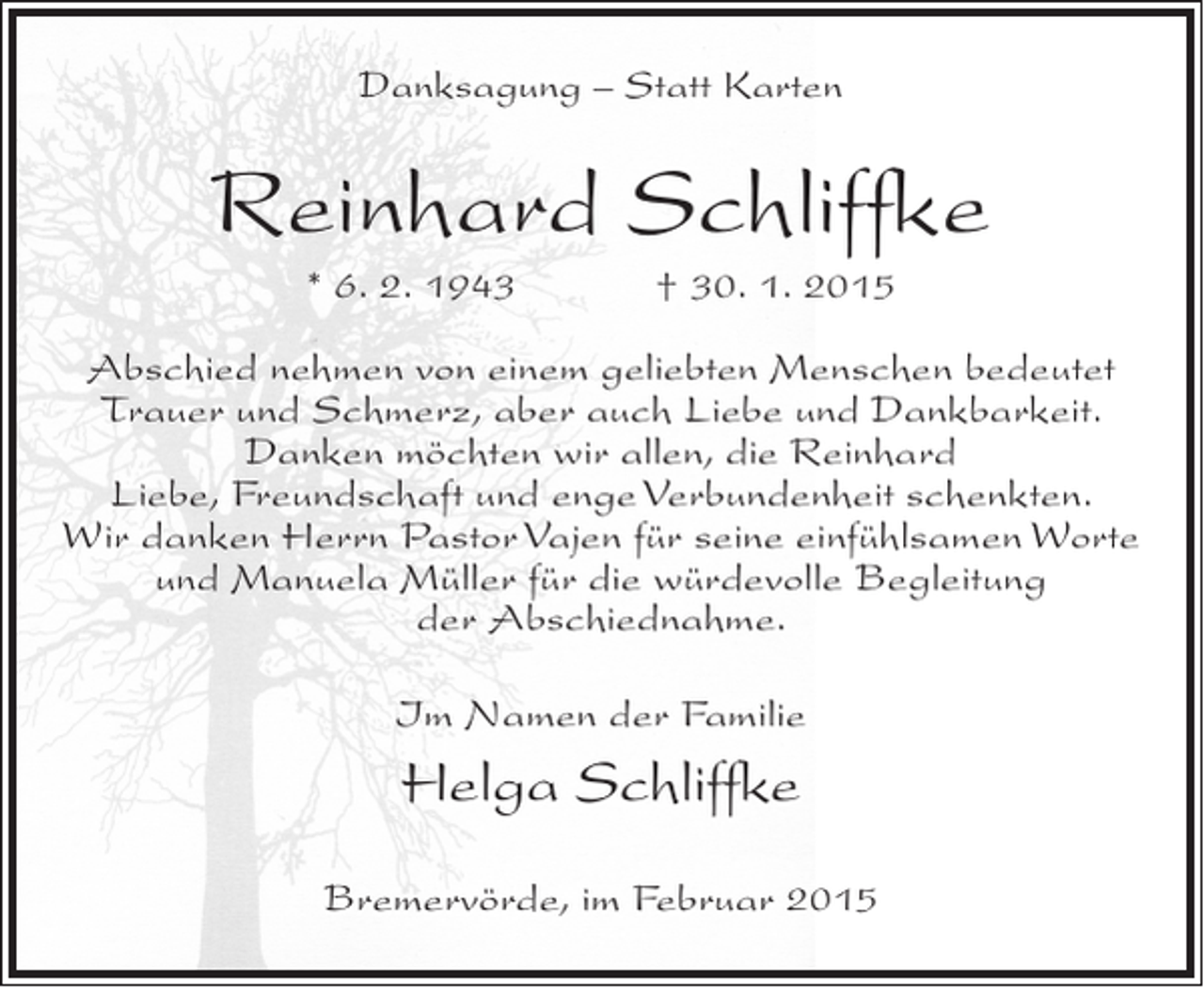 <p>Danksagung – Statt Karten</p><p>Reinhard Schliffke<br />* 6. 2. 1943</p><p>† 30. 1. 2015</p><p>Abschied nehmen von einem geliebten Menschen bedeutet<br />Trauer und Schmerz, aber auch Liebe und Dankbarkeit.<br />Danken möchten wir allen, die Reinhard<br />Liebe, Freundschaft und enge Verbundenheit schenkten.<br />Wir danken Herrn Pastor Vajen für seine einfühlsamen Worte<br />und Manuela Müller für die würdevolle Begleitung<br />der Abschiednahme.<br />Im Namen der Familie</p><p>Helga Schliffke<br />Bremervörde, im Februar 2015</p>