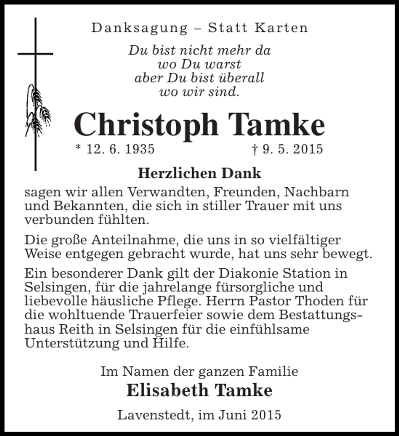 <p>D a n k s a g u n g – S t a t t K a rt e n<br />Du bist nicht mehr da<br />wo Du warst<br />aber Du bist überall<br />wo wir sind.</p><p>Christoph Tamke<br />* 12. 6. 1935</p><p>† 9. 5. 2015</p><p>Herzlichen Dank<br />sagen wir allen Verwandten, Freunden, Nachbarn<br />und Bekannten, die sich in stiller Trauer mit uns<br />verbunden fühlten.<br />Die große Anteilnahme, die uns in so vielfältiger<br />Weise entgegen gebracht wurde, hat uns sehr bewegt.<br />Ein besonderer Dank gilt der Diakonie Station in<br />Selsingen, für die jahrelange fürsorgliche und<br />liebevolle häusliche Pflege. Herrn Pastor Thoden für<br />die wohltuende Trauerfeier sowie dem Bestattungshaus Reith in Selsingen für die einfühlsame<br />Unterstützung und Hilfe.<br />Im Namen der ganzen Familie</p><p>Elisabeth Tamke</p><p>Lavenstedt, im Juni 2015</p>