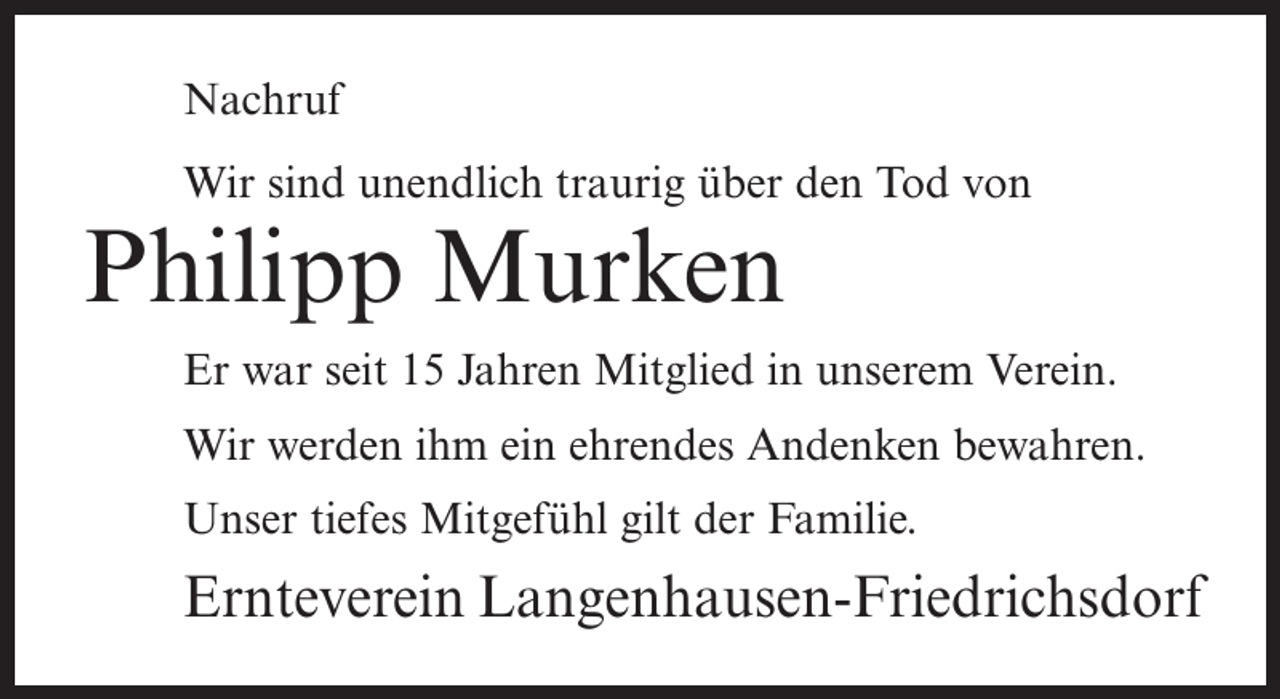 <p>Nachruf<br />Wir sind unendlich traurig über den Tod von</p><p>Philipp Murken</p><p>Er war seit 15 Jahren Mitglied in unserem Verein.<br />Wir werden ihm ein ehrendes Andenken bewahren.<br />Unser tiefes Mitgefühl gilt der Familie.</p><p>Ernteverein Langenhausen-Friedrichsdorf</p>
