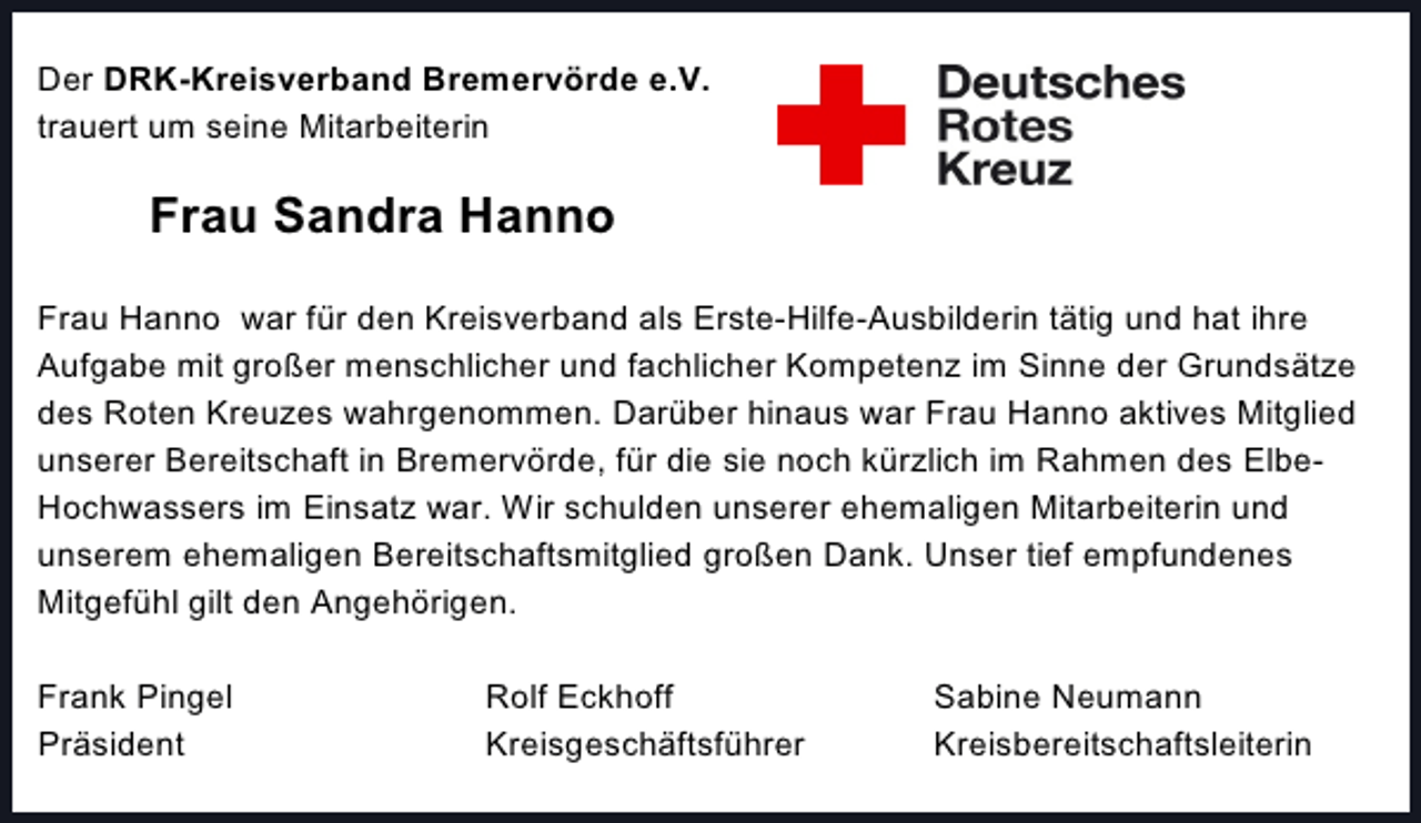 <p>Der DRK-Kreisverband Bremervörde e.V.<br />trauert um seine Mitarbeiterin</p><p>Frau Sandra Hanno<br />Frau Hanno war für den Kreisverband als Erste-Hilfe-Ausbilderin tätig und hat ihre<br />Aufgabe mit großer menschlicher und fachlicher Kompetenz im Sinne der Grundsätze<br />des Roten Kreuzes wahrgenommen. Darüber hinaus war Frau Hanno aktives Mitglied<br />unserer Bereitschaft in Bremervörde, für die sie noch kürzlich im Rahmen des ElbeHochwassers im Einsatz war. Wir schulden unserer ehemaligen Mitarbeiterin und<br />unserem ehemaligen Bereitschaftsmitglied großen Dank. Unser tief empfundenes<br />Mitgefühl gilt den Angehörigen.<br />Frank Pingel<br />Präsident</p><p>Rolf Eckhoff<br />Kreisgeschäftsführer</p><p>Sabine Neumann<br />Kreisbereitschaftsleiterin</p>