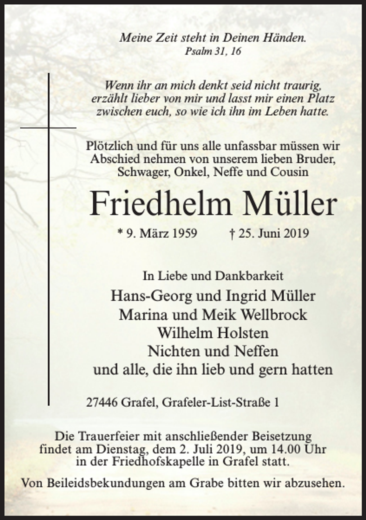 <p>Meine Zeit steht in Deinen Händen.<br />Psalm 31, 16</p><p>Wenn ihr an mich denkt seid nicht traurig,<br />erzählt lieber von mir und lasst mir einen Platz<br />zwischen euch, so wie ich ihn im Leben hatte.<br />Plötzlich und für uns alle unfassbar müssen wir<br />Abschied nehmen von unserem lieben Bruder,<br />Schwager, Onkel, Neffe und Cousin</p><p>Friedhelm Müller<br />* 9. März 1959 † 25. Juni 2019<br />In Liebe und Dankbarkeit</p><p>Hans-Georg und Ingrid Müller<br />Marina und Meik Wellbrock<br />Wilhelm Holsten<br />Nichten und Neffen<br />und alle, die ihn lieb und gern hatten<br />27446 Grafel, Grafeler-List-Straße 1<br />Die Trauerfeier mit anschließender Beisetzung<br />findet am Dienstag, dem 2. Juli 2019, um 14.00 Uhr<br />in der Friedhofskapelle in Grafel statt.<br />Von Beileidsbekundungen am Grabe bitten wir abzusehen.</p>