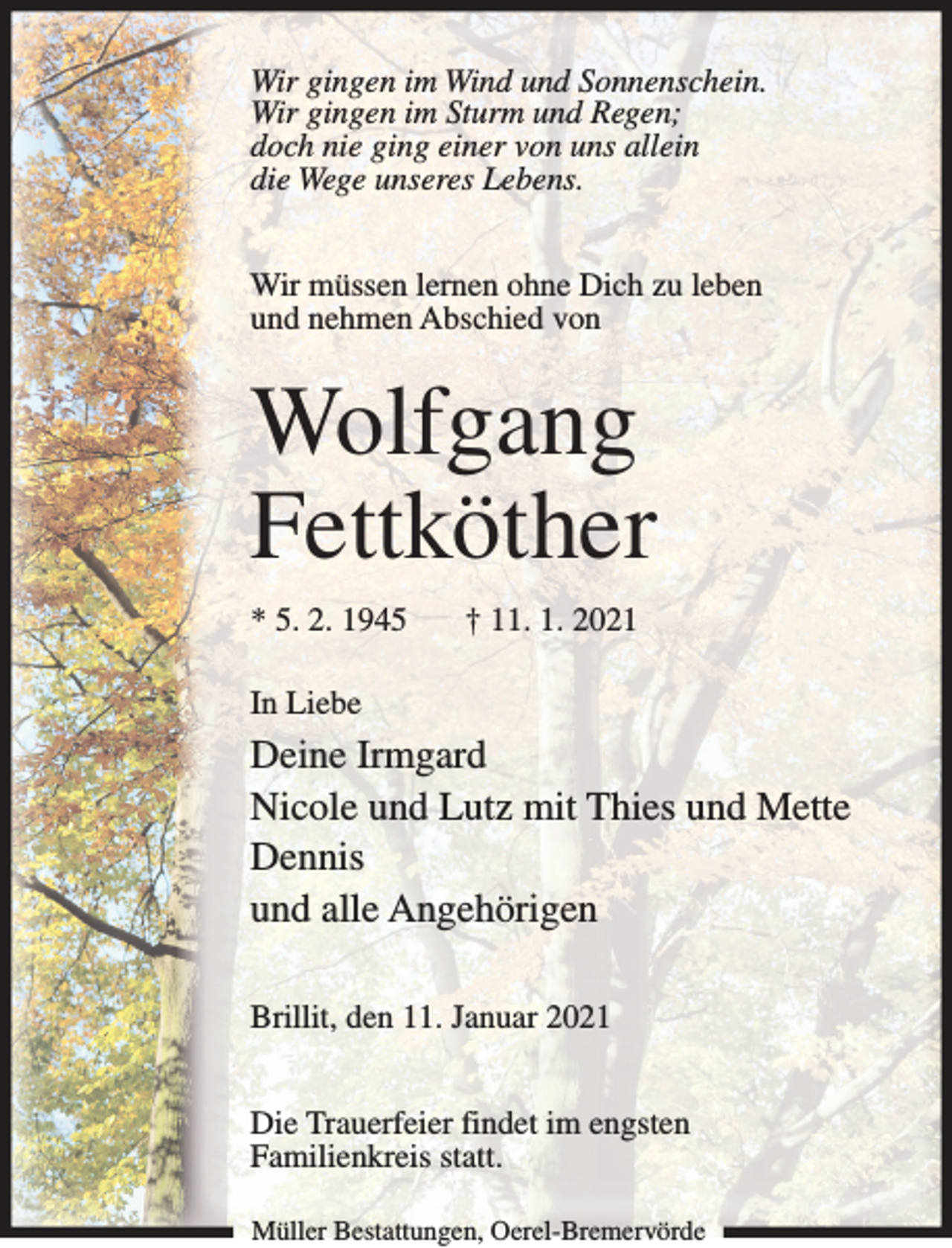 <p>Wir gingen im Wind und Sonnenschein.<br />Wir gingen im Sturm und Regen;<br />doch nie ging einer von uns allein<br />die Wege unseres Lebens.<br />Wir müssen lernen ohne Dich zu leben<br />und nehmen Abschied von</p><p>Wolfgang<br />Fettköther<br />* 5. 2. 1945</p><p>† 11. 1. 2021</p><p>In Liebe</p><p>Deine Irmgard<br />Nicole und Lutz mit Thies und Mette<br />Dennis<br />und alle Angehörigen<br />Brillit, den 11. Januar 2021<br />Die Trauerfeier findet im engsten<br />Familienkreis statt.<br />Müller Bestattungen, Oerel-Bremervörde</p>