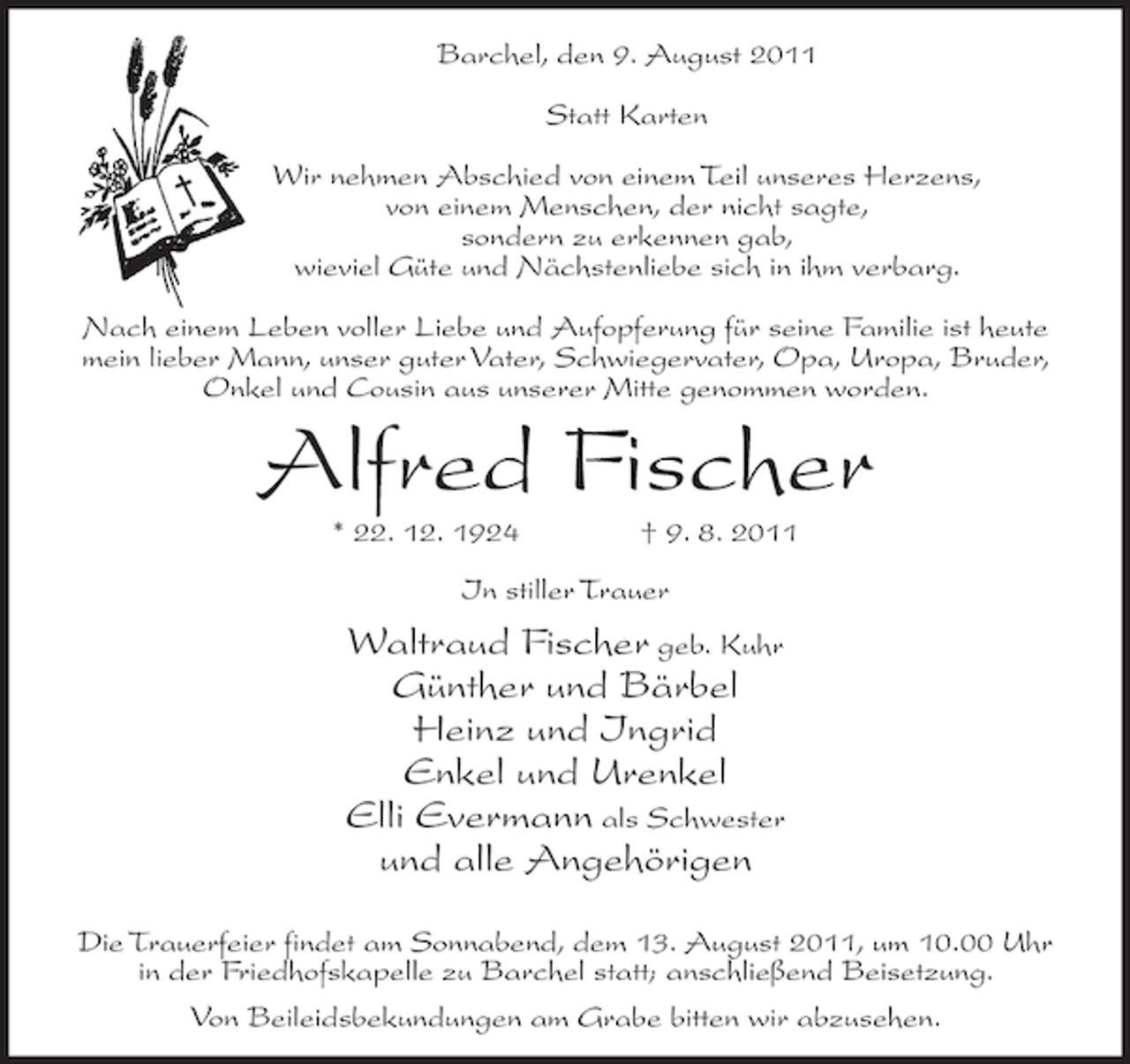 <p>Barchel, den 9. August 2011<br />Statt Karten<br />Wir nehmen Abschied von einem Teil unseres Herzens,<br />von einem Menschen, der nicht sagte,<br />sondern zu erkennen gab,<br />wieviel Güte und Nächstenliebe sich in ihm verbarg.<br />Nach einem Leben voller Liebe und Aufopferung für seine Familie ist heute<br />mein lieber Mann, unser guter Vater, Schwiegervater, Opa, Uropa, Bruder,<br />Onkel und Cousin aus unserer Mitte genommen worden.</p><p>Alfred Fischer<br />* 22. 12. 1924</p><p>† 9. 8. 2011</p><p>In stiller Trauer</p><p>Waltraud Fischer geb. Kuhr<br />Günther und Bärbel<br />Heinz und Ingrid<br />Enkel und Urenkel<br />Elli Evermann als Schwester<br />und alle Angehörigen<br />Die Trauerfeier findet am Sonnabend, dem 13. August 2011, um 10.00 Uhr<br />in der Friedhofskapelle zu Barchel statt; anschließend Beisetzung.<br />Von Beileidsbekundungen am Grabe bitten wir abzusehen.</p>