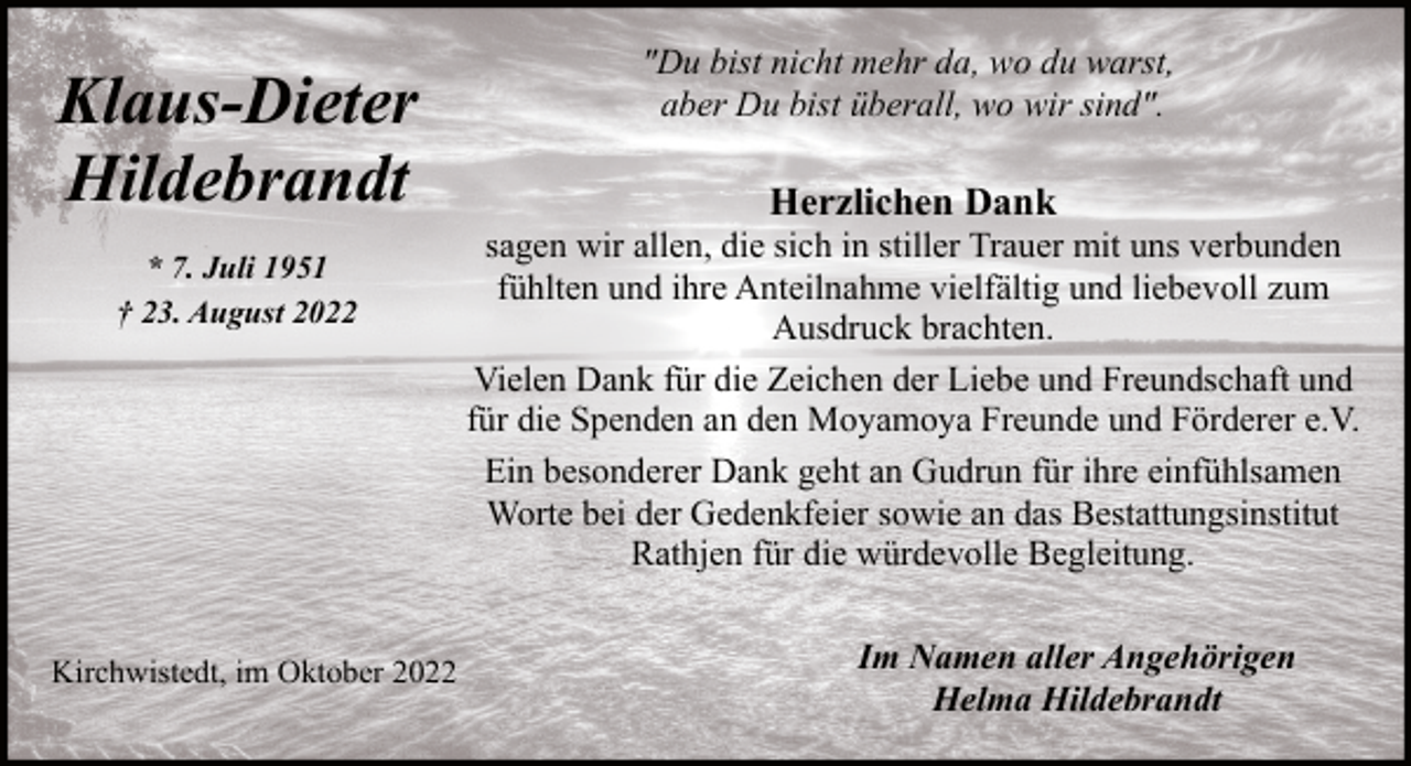 <p>Klaus-Dieter<br />Hildebrandt<br />* 7. Juli 1951<br />† 23. August 2022</p><p>Kirchwistedt, im Oktober 2022</p><p>"Du bist nicht mehr da, wo du warst,<br />aber Du bist überall, wo wir sind".</p><p>Herzlichen Dank</p><p>sagen wir allen, die sich in stiller Trauer mit uns verbunden<br />fühlten und ihre Anteilnahme vielfältig und liebevoll zum<br />Ausdruck brachten.<br />Vielen Dank für die Zeichen der Liebe und Freundschaft und<br />für die Spenden an den Moyamoya Freunde und Förderer e.V.<br />Ein besonderer Dank geht an Gudrun für ihre einfühlsamen<br />Worte bei der Gedenkfeier sowie an das Bestattungsinstitut<br />Rathjen für die würdevolle Begleitung.<br />Im Namen aller Angehörigen<br />Helma Hildebrandt</p>
