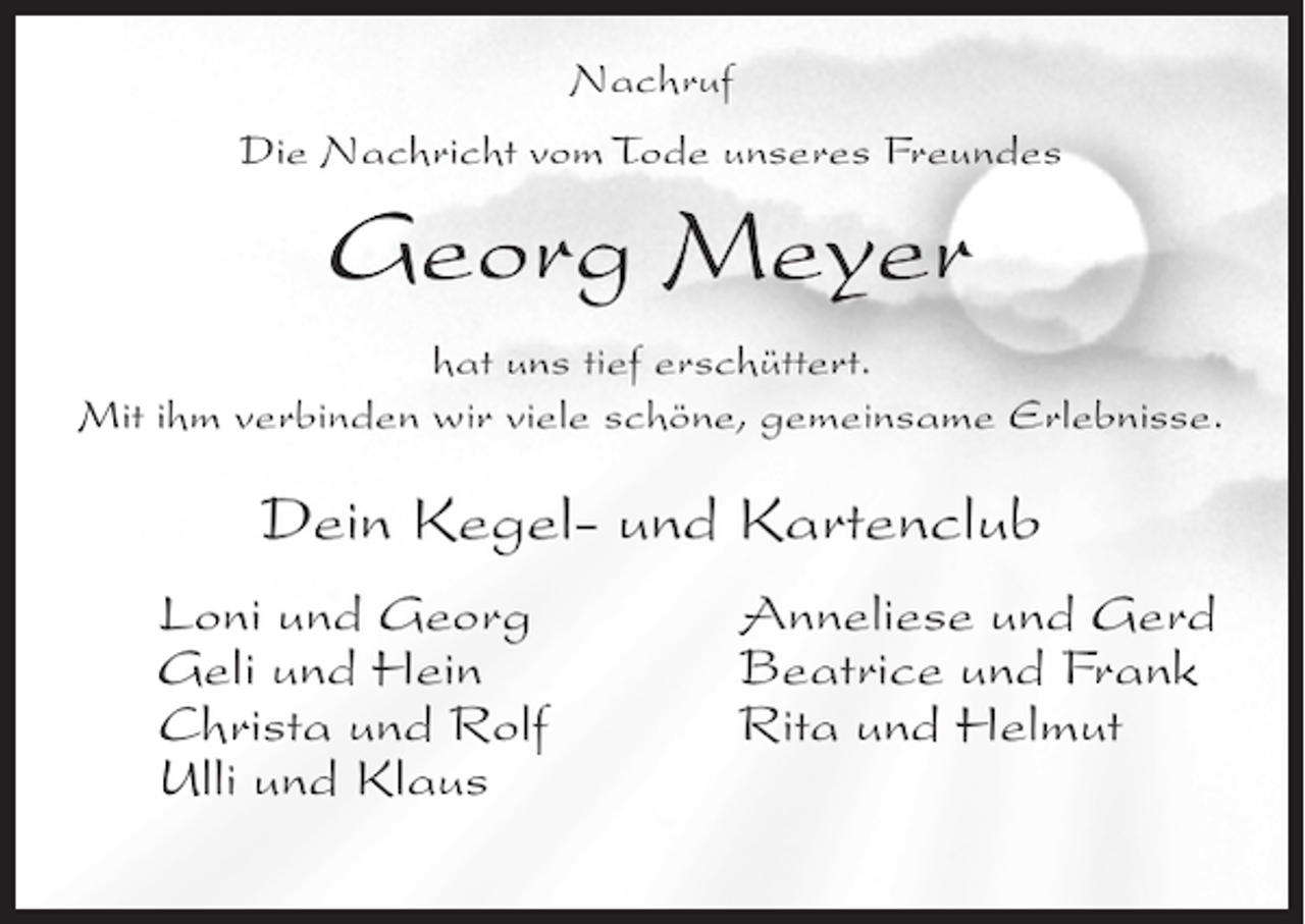 <p>Nachruf<br />Die Nachricht vom Tode unseres Freundes</p><p>Georg Meyer<br />hat uns tief erschüttert.<br />Mit ihm verbinden wir viele schöne, gemeinsame Erlebnisse.</p><p>Dein Kegel- und Kartenclub<br />Loni und Georg<br />Geli und Hein<br />Christa und Rolf<br />Ulli und Klaus</p><p>Anneliese und Gerd<br />Beatrice und Frank<br />Rita und Helmut</p>