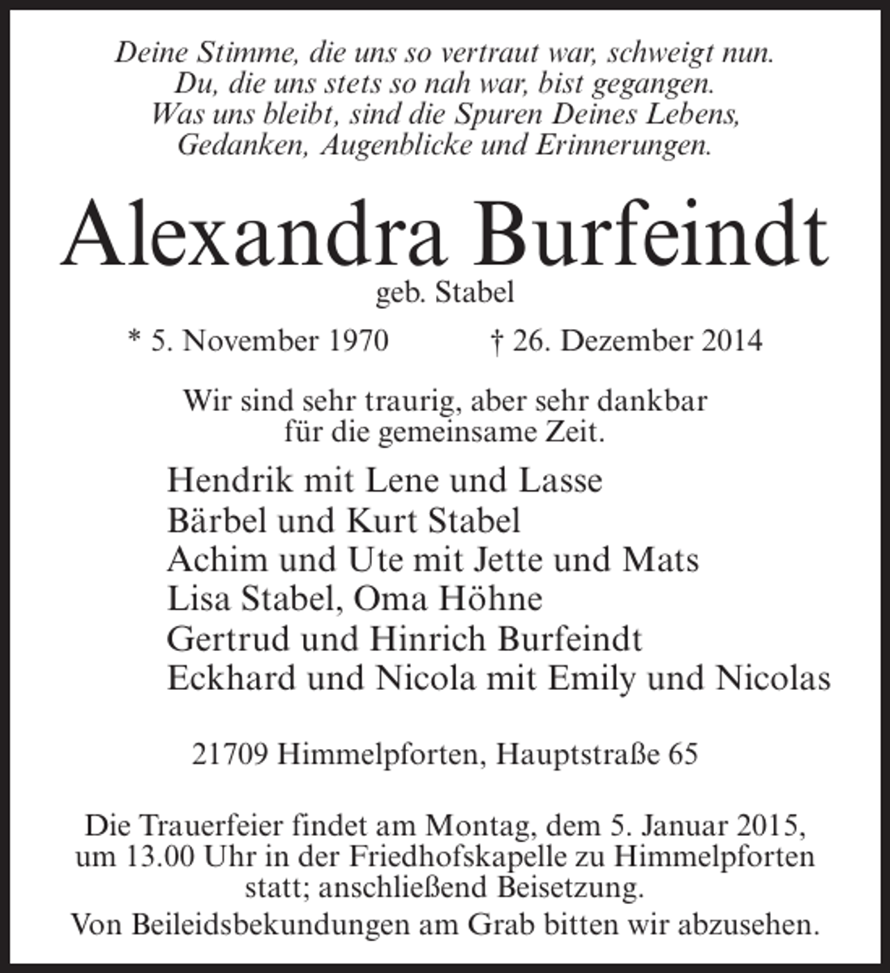 <p>Deine Stimme, die uns so vertraut war, schweigt nun.<br />Du, die uns stets so nah war, bist gegangen.<br />Was uns bleibt, sind die Spuren Deines Lebens,<br />Gedanken, Augenblicke und Erinnerungen.</p><p>Alexandra Burfeindt<br />geb. Stabel</p><p>* 5. November 1970 † 26. Dezember 2014<br />Wir sind sehr traurig, aber sehr dankbar<br />für die gemeinsame Zeit.</p><p>Hendrik mit Lene und Lasse<br />Bärbel und Kurt Stabel<br />Achim und Ute mit Jette und Mats<br />Lisa Stabel, Oma Höhne<br />Gertrud und Hinrich Burfeindt<br />Eckhard und Nicola mit Emily und Nicolas<br />21709 Himmelpforten, Hauptstraße 65<br />Die Trauerfeier findet am Montag, dem 5. Januar 2015,<br />um 13.00 Uhr in der Friedhofskapelle zu Himmelpforten<br />statt; anschließend Beisetzung.<br />Von Beileidsbekundungen am Grab bitten wir abzusehen.</p>