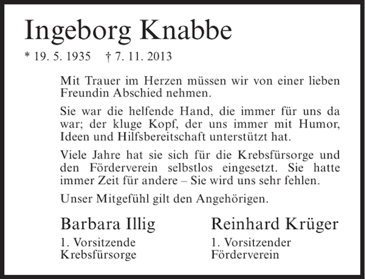 <p>Ingeborg Knabbe<br />* 19. 5. 1935 † 7. 11. 2013<br />Mit Trauer im Herzen müssen wir von einer lieben<br />Freundin Abschied nehmen.<br />Sie war die helfende Hand, die immer für uns da<br />war; der kluge Kopf, der uns immer mit Humor,<br />Ideen und Hilfsbereitschaft unterstützt hat.<br />Viele Jahre hat sie sich für die Krebsfürsorge und<br />den Förderverein selbstlos eingesetzt. Sie hatte<br />immer Zeit für andere – Sie wird uns sehr fehlen.<br />Unser Mitgefühl gilt den Angehörigen.</p><p>Barbara Illig</p><p>Reinhard Krüger</p><p>1. Vorsitzende<br />Krebsfürsorge</p><p>1. Vorsitzender<br />Förderverein</p>
