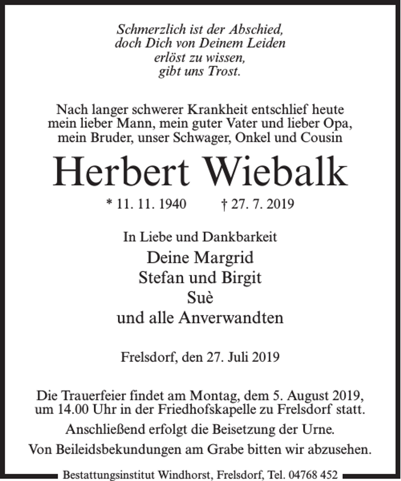 <p>Schmerzlich ist der Abschied,<br />doch Dich von Deinem Leiden<br />erlöst zu wissen,<br />gibt uns Trost.<br />Nach langer schwerer Krankheit entschlief heute<br />mein lieber Mann, mein guter Vater und lieber Opa,<br />mein Bruder, unser Schwager, Onkel und Cousin</p><p>Herbert Wiebalk<br />* 11. 11. 1940 † 27. 7. 2019<br />In Liebe und Dankbarkeit</p><p>Deine Margrid<br />Stefan und Birgit<br />Suè<br />und alle Anverwandten<br />Frelsdorf, den 27. Juli 2019<br />Die Trauerfeier findet am Montag, dem 5. August 2019,<br />um 14.00 Uhr in der Friedhofskapelle zu Frelsdorf statt.<br />An­schließend erfolgt die Beisetzung der Urne.<br />Von Beileidsbekundungen am Grabe bitten wir abzusehen.<br />Bestattungsinstitut Windhorst, Frelsdorf, Tel. 04768 452</p>