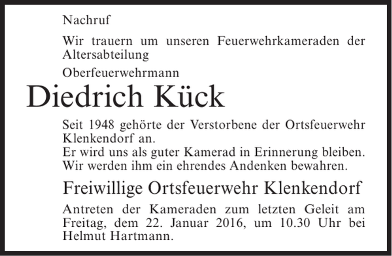 <p>Nachruf<br />Wir trauern um unseren Feuerwehrkameraden der<br />Altersabteilung<br />Oberfeuerwehrmann</p><p>Diedrich Kück</p><p>Seit 1948 gehörte der Verstorbene der Ortsfeuerwehr<br />Klenkendorf an.<br />Er wird uns als guter Kamerad in Erinnerung bleiben.<br />Wir werden ihm ein ehrendes Andenken bewahren.</p><p>Freiwillige Ortsfeuerwehr Klenkendorf<br />Antreten der Kameraden zum letzten Geleit am<br />F<br />­ reitag, dem 22. Januar 2016, um 10.30 Uhr bei<br />H<br />­ elmut Hartmann.</p>
