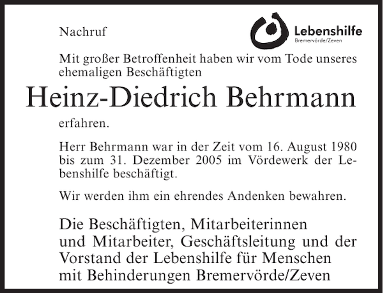 <p>Nachruf<br />Mit großer Betroffenheit haben wir vom Tode unseres<br />ehemaligen Beschäftigten</p><p>Heinz-Diedrich Behrmann<br />erfahren.<br />Herr Behrmann war in der Zeit vom 16. August 1980<br />bis zum 31. Dezember 2005 im Vördewerk der Lebenshilfe beschäftigt.<br />Wir werden ihm ein ehrendes Andenken bewahren.</p><p>Die Beschäftigten, Mitarbeiterinnen<br />und Mitarbeiter, Geschäftsleitung und der<br />Vorstand der Lebenshilfe für Menschen<br />mit Behinderungen Bremervörde/Zeven</p>