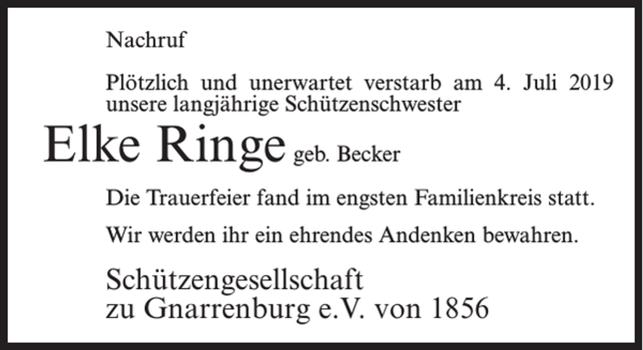 <p>Nachruf<br />Plötzlich und unerwartet verstarb am 4. Juli 2019<br />unsere langjährige Schützenschwester</p><p>Elke Ringe geb. Becker</p><p>Die Trauerfeier fand im engsten Familienkreis statt.<br />Wir werden ihr ein ehrendes Andenken bewahren.</p><p>Schützengesellschaft<br />zu Gnarrenburg e.V. von 1856</p>