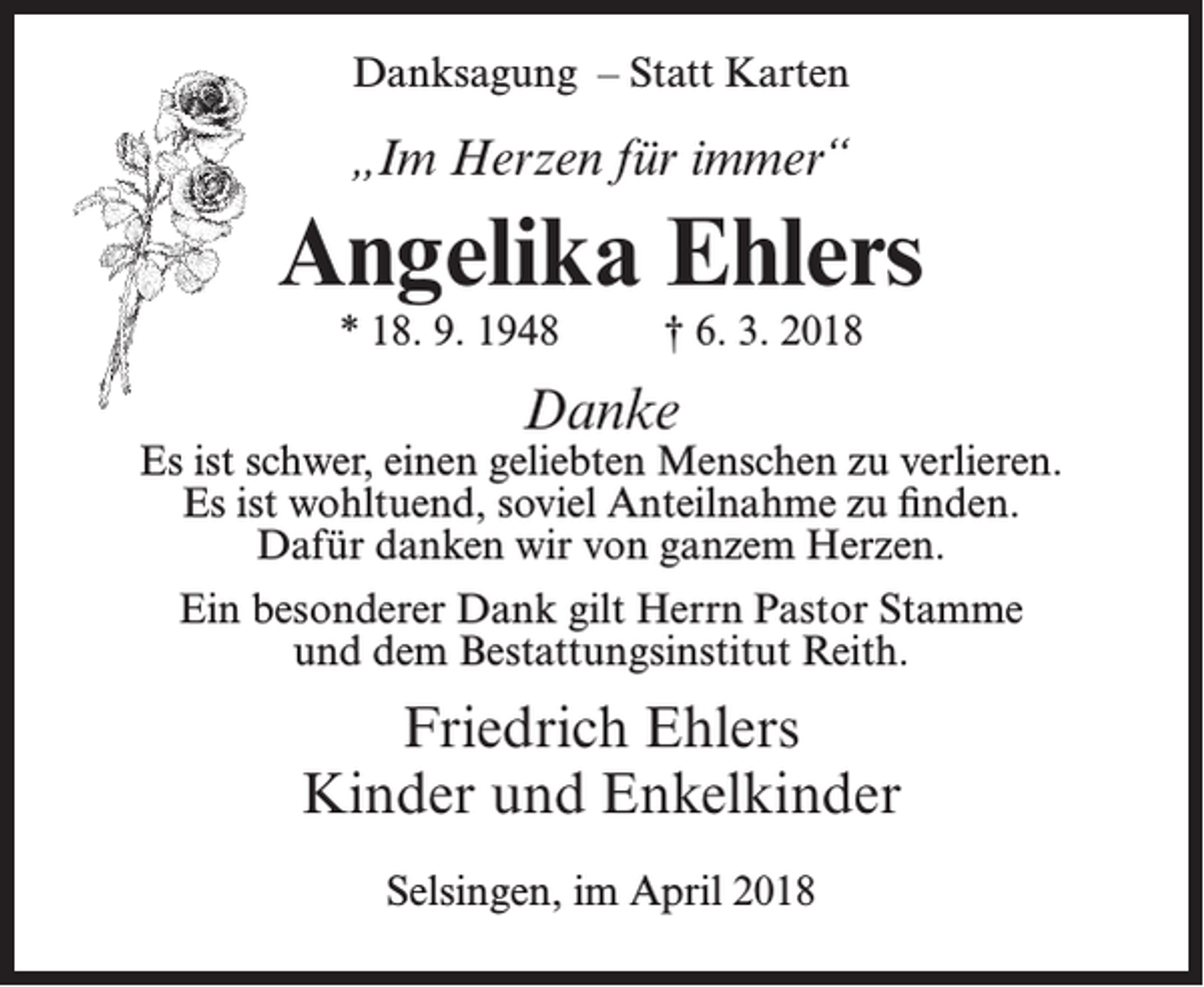 <p>Danksagung – Statt Karten</p><p>„Im Herzen für immer“</p><p>Angelika Ehlers<br />* 18. 9. 1948</p><p>† 6. 3. 2018</p><p>Danke</p><p>Es ist schwer, einen geliebten Menschen zu verlieren.<br />Es ist wohltuend, soviel Anteilnahme zu finden.<br />Dafür danken wir von ganzem Herzen.<br />Ein besonderer Dank gilt Herrn Pastor Stamme<br />und dem Bestattungsinstitut Reith.</p><p>Friedrich Ehlers<br />Kinder und Enkelkinder<br />Selsingen, im April 2018</p>