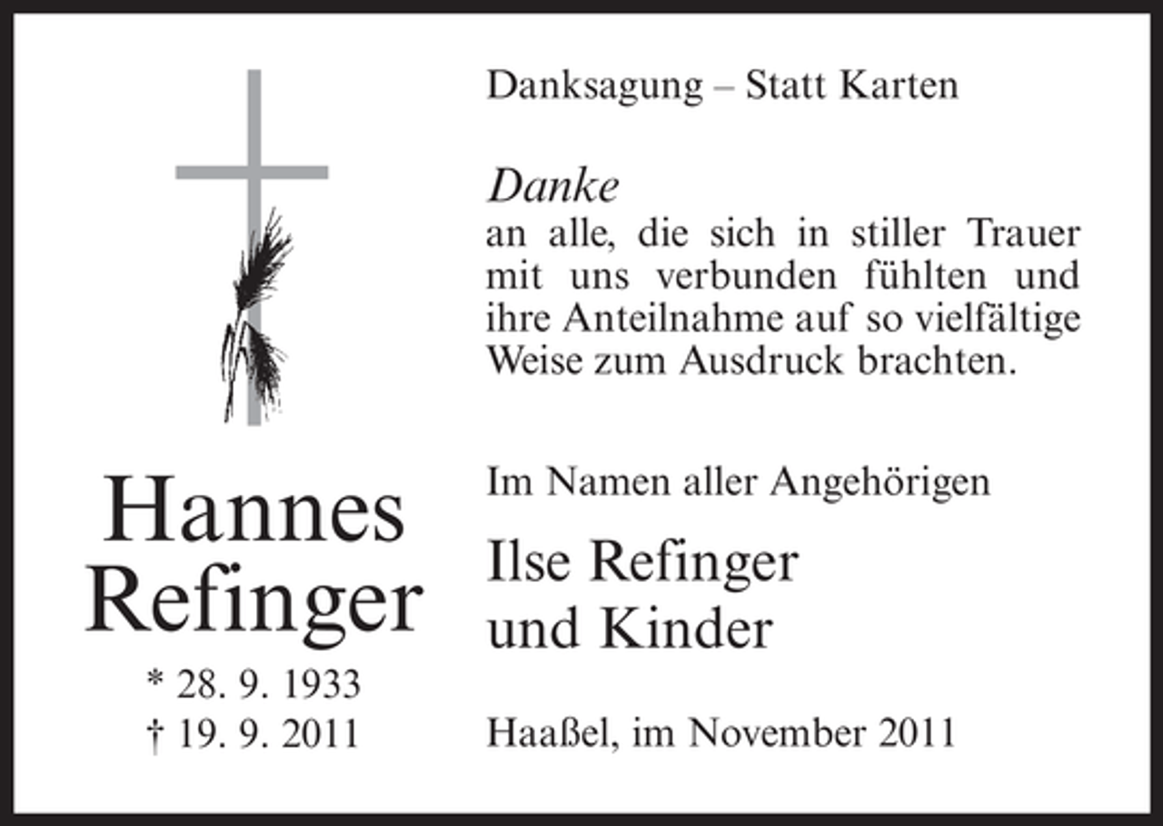 <p>Danksagung – Statt Karten</p><p>Danke</p><p>an alle, die sich in stiller Trauer<br />mit uns verbunden fühlten und<br />ihre Anteilnahme auf so vielfältige<br />Weise zum Ausdruck brachten.</p><p>Hannes<br />Refinger<br />* 28. 9. 1933<br />† 19. 9. 2011</p><p>Im Namen aller Angehörigen</p><p>Ilse Refinger<br />und Kinder<br />Haaßel, im November 2011</p>