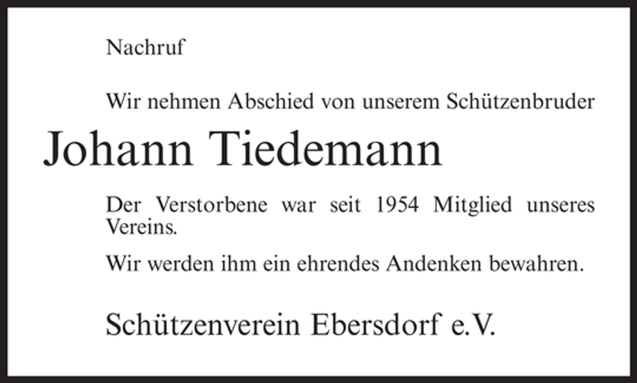 <p>Nachruf<br />Wir nehmen Abschied von unserem Schützenbruder</p><p>Johann Tiedemann<br />Der Verstorbene war seit 1954 Mitglied unseres<br />Vereins.<br />Wir werden ihm ein ehrendes Andenken bewahren.</p><p>Schützenverein Ebersdorf e.V.</p>