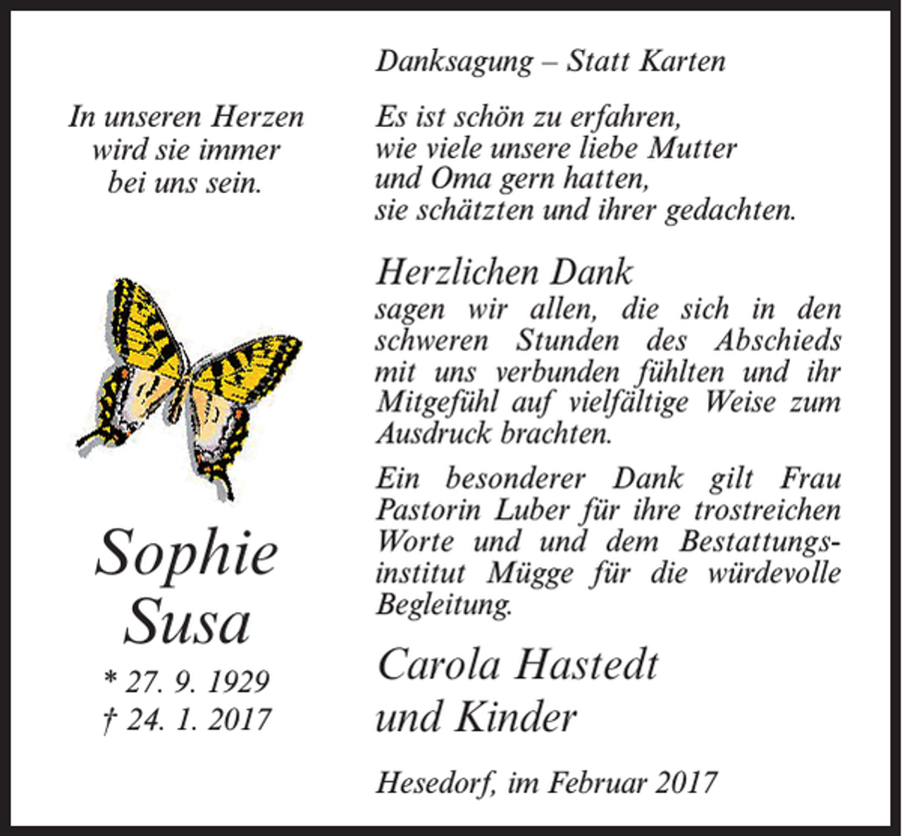 <p>Danksagung – Statt Karten<br />In unseren Herzen<br />wird sie immer<br />bei uns sein.</p><p>Es ist schön zu erfahren,<br />wie viele unsere liebe Mutter<br />und Oma gern hatten,<br />sie schätzten und ihrer gedachten.</p><p>Herzlichen Dank</p><p>Sophie<br />Susa<br />* 27. 9. 1929<br />† 24. 1. 2017</p><p>sagen wir allen, die sich in den<br />schweren Stunden des Abschieds<br />mit uns verbunden fühlten und ihr<br />­Mitgefühl auf vielfältige Weise zum<br />Ausdruck brachten.­<br />Ein besonderer Dank gilt Frau<br />­Pastorin Luber für ihre trostreichen<br />Worte und­ und dem Bestattungsinstitut Mügge für die würdevolle<br />Begleitung.</p><p>Carola Hastedt<br />und Kinder<br />Hesedorf, im Februar 2017</p>