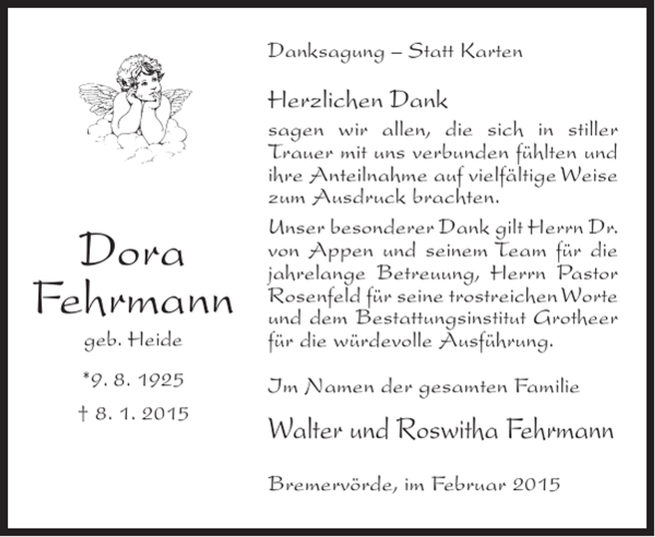 <p>Danksagung – Statt Karten</p><p>Herzlichen Dank</p><p>Dora<br />Fehrmann<br />geb. Heide</p><p>*9. 8. 1925<br />† 8. 1. 2015</p><p>sagen wir allen, die sich in stiller<br />Trauer mit uns verbunden fühlten und<br />ihre Anteilnahme auf vielfältige Weise<br />zum Ausdruck brachten.<br />Unser besonderer Dank gilt Herrn Dr.<br />von Appen und seinem Team für die<br />jahrelange Betreuung, Herrn Pastor<br />Rosenfeld für seine trostreichen Worte<br />und dem Bestattungsinstitut Grotheer<br />für die würdevolle Ausführung.<br />Im Namen der gesamten Familie</p><p>Walter und Roswitha Fehrmann<br />Bremervörde, im Februar 2015</p>