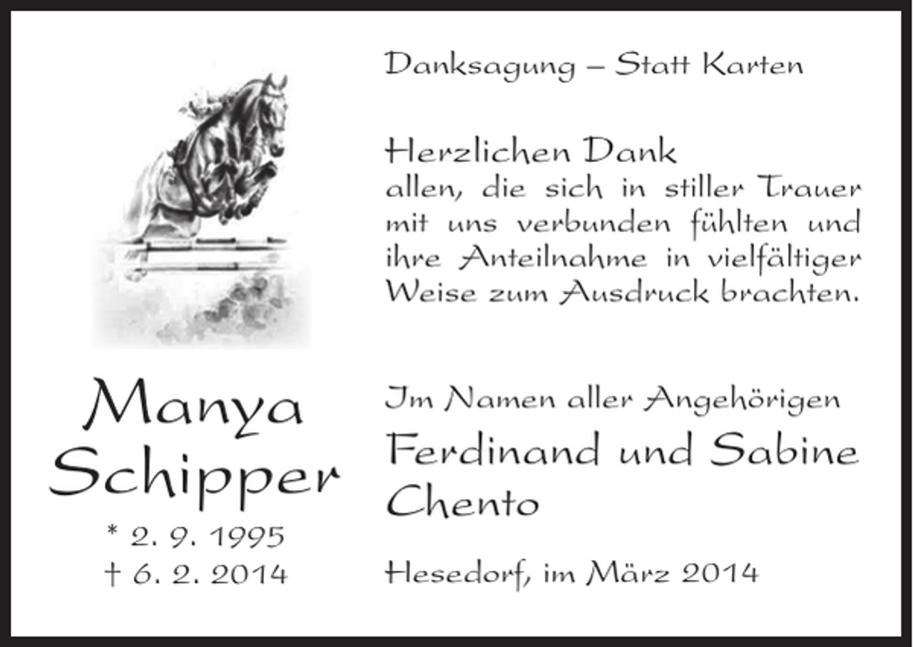 <p>Danksagung – Statt Karten</p><p>Herzlichen Dank</p><p>allen, die sich in stiller Trauer<br />mit uns verbunden fühlten und<br />ihre Anteilnahme in vielfältiger<br />Weise zum Ausdruck brachten.</p><p>Manya<br />Schipper<br />* 2. 9. 1995<br />† 6. 2. 2014</p><p>Im Namen aller Angehörigen</p><p>Ferdinand und Sabine<br />Chento<br />Hesedorf, im März 2014</p>
