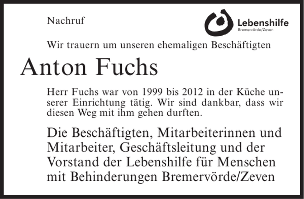 <p>Nachruf<br />Wir trauern um unseren ehemaligen Beschäftigten</p><p>Anton Fuchs<br />Herr Fuchs war von 1999 bis 2012 in der Küche unserer Einrichtung tätig. Wir sind dankbar, dass wir<br />diesen Weg mit ihm gehen durften.</p><p>Die Beschäftigten, Mitarbeiterinnen und<br />Mitarbeiter, Geschäftsleitung und der<br />Vorstand der Lebenshilfe für Menschen<br />mit Behinderungen Bremervörde/Zeven</p>