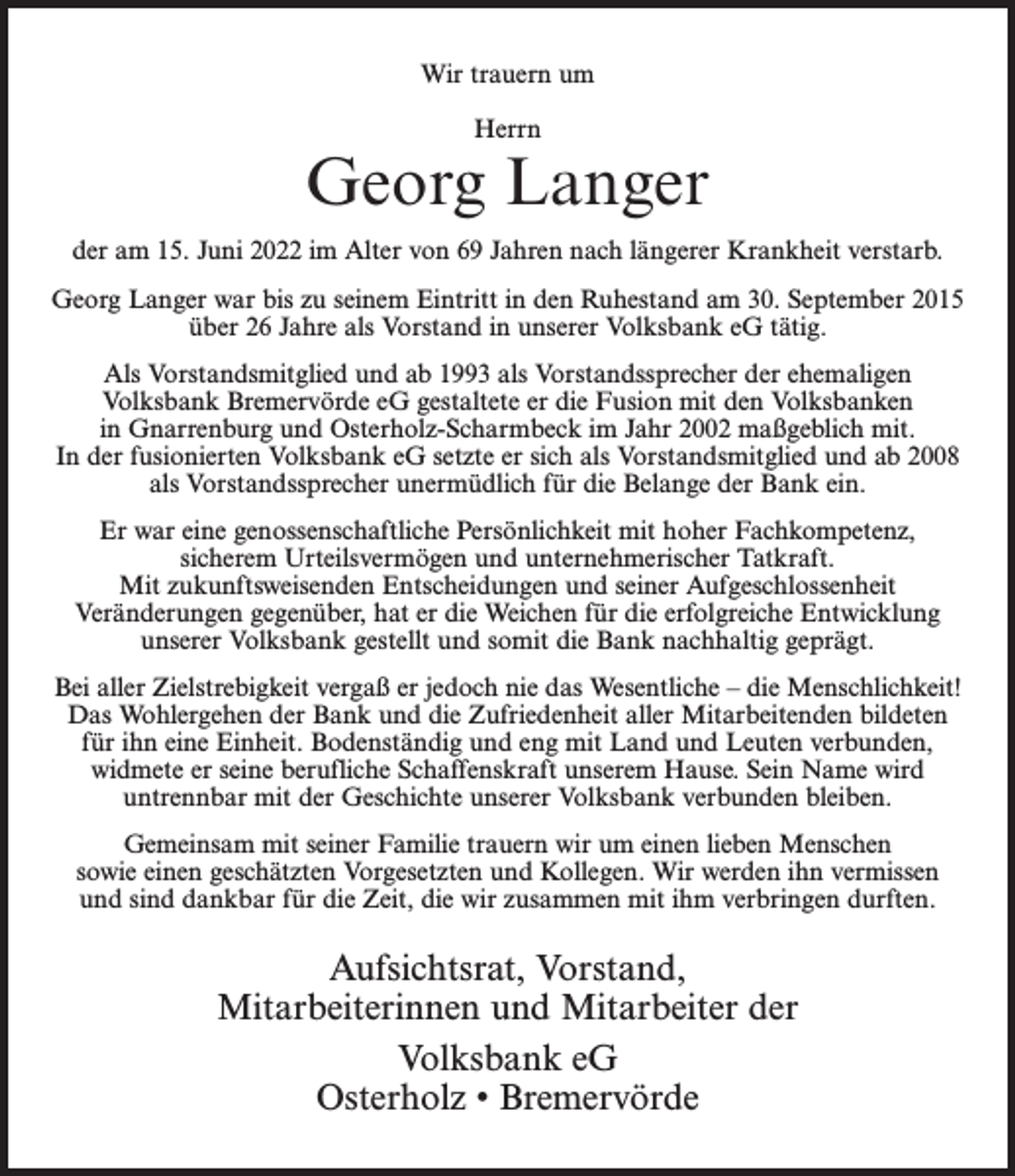 <p>Wir trauern um<br />Herrn</p><p>Georg Langer<br />der am 15. Juni 2022 im Alter von 69 Jahren nach längerer Krankheit verstarb.<br />Georg Langer war bis zu seinem Eintritt in den Ruhestand am 30. September 2015<br />über 26 Jahre als Vorstand in unserer Volksbank eG tätig.<br />Als Vorstandsmitglied und ab 1993 als Vorstandssprecher der ehemaligen<br />Volksbank Bremervörde eG gestaltete er die Fusion mit den Volksbanken<br />in Gnarrenburg und Osterholz-Scharmbeck im Jahr 2002 maßgeblich mit.<br />In der fusionierten Volksbank eG setzte er sich als Vorstandsmitglied und ab 2008<br />als Vorstandssprecher unermüdlich für die Belange der Bank ein.<br />Er war eine genossenschaftliche Persönlichkeit mit hoher Fachkompetenz,<br />sicherem Urteilsvermögen und unternehmerischer Tatkraft.<br />Mit zukunftsweisenden Entscheidungen und seiner Aufgeschlossenheit<br />Veränderungen gegenüber, hat er die Weichen für die erfolgreiche Entwicklung<br />unserer Volksbank gestellt und somit die Bank nachhaltig geprägt.<br />Bei aller Zielstrebigkeit vergaß er jedoch nie das Wesentliche – die Menschlichkeit!<br />Das Wohlergehen der Bank und die Zufriedenheit aller Mitarbeitenden bildeten<br />für ihn eine Einheit. Bodenständig und eng mit Land und Leuten verbunden,<br />widmete er seine berufliche Schaffenskraft unserem Hause. Sein Name wird<br />untrennbar mit der Geschichte unserer Volksbank verbunden bleiben.<br />Gemeinsam mit seiner Familie trauern wir um einen lieben Menschen<br />sowie einen geschätzten Vorgesetzten und Kollegen. Wir werden ihn vermissen<br />und sind dankbar für die Zeit, die wir zusammen mit ihm verbringen durften.</p><p>Aufsichtsrat, Vorstand,<br />Mitarbeiterinnen und Mitarbeiter der<br />Volksbank eG<br />Osterholz • Bremervörde</p>