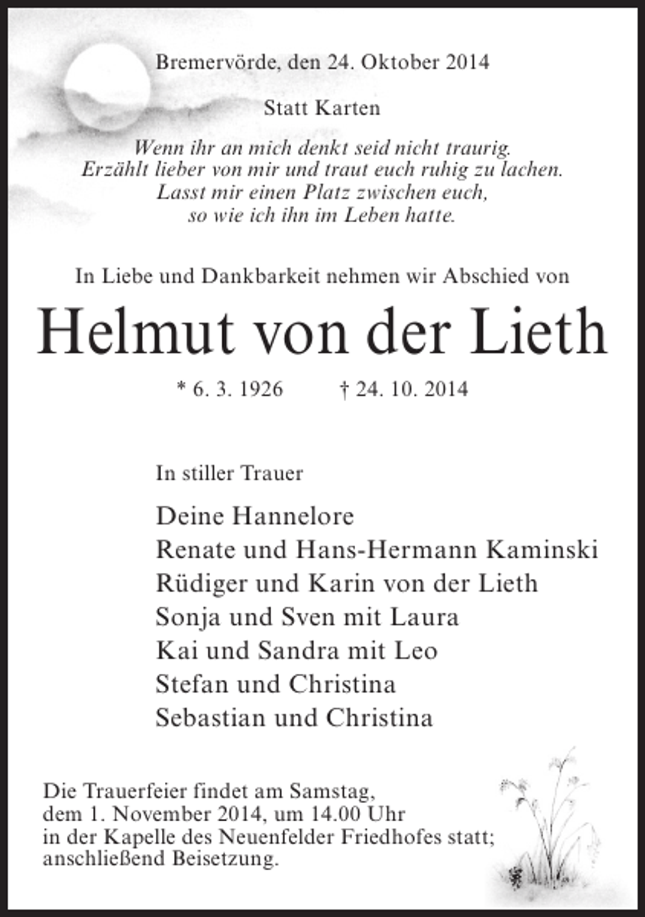 <p>Bremervörde, den 24. Oktober 2014<br />Statt Karten<br />Wenn ihr an mich denkt seid nicht traurig.<br />Erzählt lieber von mir und traut euch ruhig zu lachen.<br />Lasst mir einen Platz zwischen euch,<br />so wie ich ihn im Leben hatte.<br />In Liebe und Dankbarkeit nehmen wir Abschied von</p><p>Helmut von der Lieth<br />* 6. 3. 1926 † 24. 10. 2014</p><p>In stiller Trauer</p><p>Deine Hannelore<br />Renate und Hans-Hermann Kaminski<br />Rüdiger und Karin von der Lieth<br />Sonja und Sven mit Laura<br />Kai und Sandra mit Leo<br />Stefan und Christina<br />Sebastian und Christina<br />Die Trauerfeier findet am Samstag,<br />dem 1. November 2014, um 14.00 Uhr<br />in der Kapelle des Neuenfelder Friedhofes statt;<br />anschließend Beisetzung.</p>