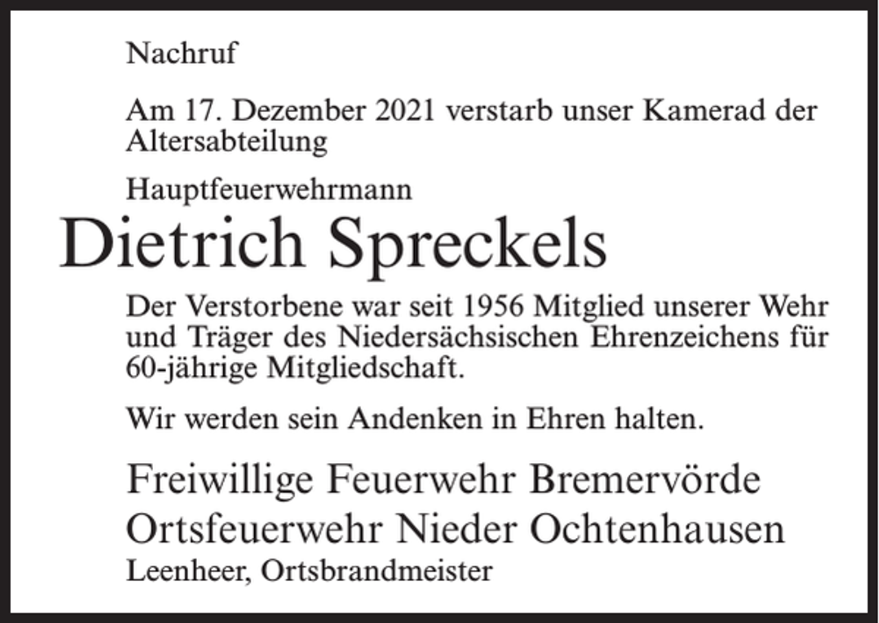 <p>Nachruf<br />Am 17. Dezember 2021 verstarb unser Kamerad der<br />Altersabteilung<br />Hauptfeuerwehrmann</p><p>Dietrich Spreckels<br />Der Verstorbene war seit 1956 Mitglied unserer Wehr<br />und Träger des Niedersächsischen Ehrenzeichens für<br />60-jährige Mitgliedschaft.<br />Wir werden sein Andenken in Ehren halten.</p><p>Freiwillige Feuerwehr Bremervörde<br />Ortsfeuerwehr Nieder Ochtenhausen<br />Leenheer, Ortsbrandmeister</p>