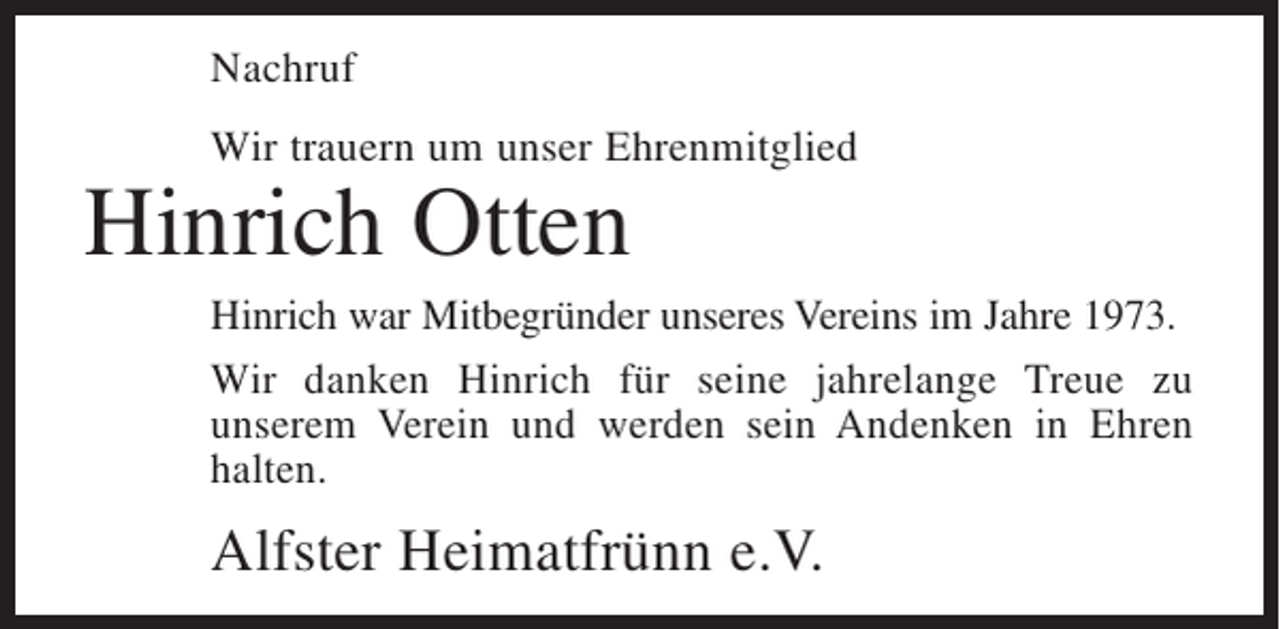 <p>Nachruf<br />Wir trauern um unser Ehrenmitglied</p><p>Hinrich Otten</p><p>Hinrich war Mitbegründer unseres Vereins im Jahre 1973.<br />Wir danken Hinrich für seine jahrelange Treue zu<br />unserem Verein und werden sein Andenken in Ehren<br />halten.</p><p>Alfster Heimatfrünn e.V.</p>